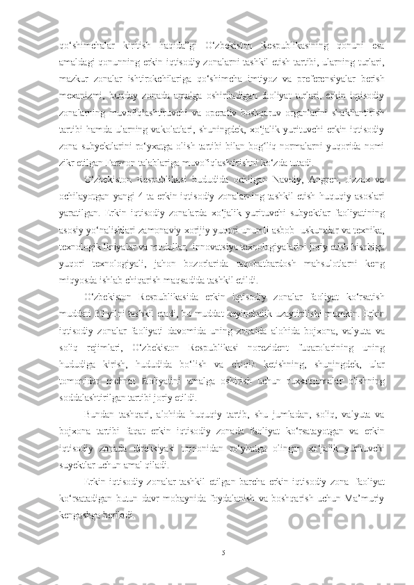 qo‘shimchalar   kiritish   haqida”gi   O‘zbekiston   Respublikasining   qonuni   esa
amaldagi qonunning erkin iqtisodiy zonalarni tashkil etish tartibi, ularning turlari,
mazkur   zonalar   ishtirokchilariga   qo‘shimcha   imtiyoz   va   preferensiyalar   berish
mexanizmi,   bunday   zonada   amalga   oshiriladigan   faoliyat   turlari,   erkin   iqtisodiy
zonalarning   muvofiqlashtiruvchi   va   operativ   boshqaruv   organlarini   shakllantirish
tartibi  hamda  ularning  vakolatlari,  shuningdek,  xo‘jalik  yurituvchi  erkin  iqtisodiy
zona   subyektlarini   ro‘yxatga   olish   tartibi   bilan  bog liq  normalarni   yuqorida  nomiʻ
zikr   etilgan Farmon talablariga   muvofiqlashtirishni   ko‘zda   tutadi.
O‘zbekiston   Respublikasi   hududida   ochilgan   Navoiy,   Angren,   Jizzax   va
ochilayotgan   yangi   4   ta  erkin  iqtisodiy   zonalarning  tashkil   etish   huquqiy  asoslari
yaratilgan.   Erkin   iqtisodiy   zonalarda   xo‘jalik   yurituvchi   subyektlar   faoliyatining
asosiy   yo‘nalishlari   zamonaviy   xorijiy   yuqori   unumli   asbob-   uskunalar   va   texnika,
texnologik   liniyalar   va   modullar,   innovatsiya   texnologiyalarini   joriy   etish   hisobiga
yuqori   texnologiyali,   jahon   bozorlarida   raqobatbardosh   mahsulotlarni   keng
miqyosda ishlab chiqarish maqsadida tashkil   etildi.
O‘zbekiston   Respublikasi da   erkin   iqtisodiy   zonalar   faoliyat   ko‘rsatish
muddati   30   yilni   tashkil   etadi,   bu   muddat   keyinchalik   uzaytirilishi   mumkin.   Erkin
iqtisodiy   zonalar   faoliyati   davomida   uning   zonaida   alohida   bojxona,   valyuta   va
soliq   rejimlari,   O‘zbekiston   Respublikasi   norezident   fuqarolarining   uning
hududiga   kirish,   hududida   bo‘lish   va   chiqib   ketishning,   shuningdek,   ular
tomonidan   mehnat   faoliyatini   amalga   oshirish   uchun   ruxsatnomalar   olishning
soddalashtirilgan tartibi   joriy   etildi.
Bundan   tashqari,   alohida   huquqiy   tartib,   shu   jumladan,   soliq,   valyuta   va
bojxona   tartibi   faqat   erkin   iqtisodiy   zonada   faoliyat   ko‘rsatayotgan   va   erkin
iqtisodiy   zonada   direksiyasi   tomonidan   ro‘yhatga   olingan   xo‘jalik   yurituvchi
suyektlar   uchun   amal   qiladi.
Erkin   iqtisodiy   zonalar   tashkil   etilgan   barcha   erkin   iqtisodiy   zona   faoliyat
ko‘rsatadigan   butun   davr   mobaynida   foydalanish   va   boshqarish   uchun   Ma’muriy
kengashga   beriladi.
15 