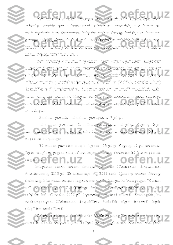 Erkin   iqtisodiy   zonalar   direksiyasi   xo‘jalik   yurituvchi   subyektlarga   erkin
iqtisodiy   zonaida   yer   uchastkalarini   subijaraga   topshirish,   o‘z   huquq   va
majburiyatlarini  ijara  shartnomasi   bo‘yicha  boshqa  shaxsga  berish,  ijara  huquqini
garovga   qo‘yish,   ularni   ulush   sifatida   ustav   kapitaliga   qo‘shish   huquqisiz   ijaraga
beradi.   Erkin   iqtisodiy   zonalar   zonaida   yer   uchastkalarini   sotish   va   boshqacha
tarzda o‘zgaga berish taqiqlanadi.
Erkin   iqtisodiy   zonalarda   ro‘yxatdan   o‘tgan   xo‘jalik   yurituvchi   subyektlar
ularga kiritilgan   to‘g ridan to‘g ri investitsiyalar quyidagicha bo‘lgan taqdirda yerʻ ʻ
solig i,   mol-mulk	
ʻ   solig i,   daromad   solig i,   obodonlashtirish   va   ijtimoiy	ʻ ʻ
infratuzilmani rivojlantirish   solig i,	
ʻ   yagona   soliq   to‘lovi   (kichik   korxonalar   uchun)
Respublika   yo‘l   jamg armasi   va   Budjetdan   tashqari   umumta’li   maktablari,   kasb-	
ʻ
hunar   kollejlari,   akademik   litseylar   va   tibbiyot   muassasalarini   rekonstruksiya
qilish,   mukammal   ta’mirlash   va   jihozlash   jamg armasiga	
ʻ   majburiy   to‘lovlardan
ozod   etilgan.
– 3   million   yevrodan   10   million   yevrogacha   -7   yilga;
– 10   million   yevrodan   30   million   yevrogacha   -10   yilga.   Keyingi   5-yil
davomida foyda solig i va yagona soliq to‘lovi hajmi amaldagi stavkadan 50 foiz	
ʻ
miqdorida   belgilangan;
– 30 million yevrodan  ortiq  bo‘lganda  -15 yilga.  Keyingi  10  yil  davomida
foyda     solig i	
ʻ   va   yagona   soliq   to‘lovi   hajmi   amaldagi   stavkadan   50   foiz   miqdorida
belgilanadi.
Imtiyozlar   berish   davom   etmoqda,   jumladan   O‘zbekiston   Respublikasi
Prezidentining   2013-yil   25-dekabrdagi   PQ-2099-sonli   Qaroriga   asosan   Navoiy
shahridagi  Intermadal  xalqaro logistik markazida faoliyat  ko‘rsatayotgan  “Karean
air”   aviakompaniyasi   O‘zbekistonga   import   qilinadigan   tovarlar   va   jihozlar
bo‘yicha   boj   to‘lovidan   2019-yil   1-yanvarigacha   ozod   qilinadi.   Shuningdek,   bu
aviakompaniyani   O‘zbekiston   Respublikasi   hududida   olgan   daromadi   foyda
solig idan	
ʻ   ozod   qilinadi.
O‘zbekiston  Respublikasi   Vazirlar  Maxkamasining  “Navoiy   erkin  iqtisodiy
zonasida   alohida   valyuta   rejimi   faoliyati   tartibi   to‘g risidagi   Nizomni   tasdiqlash	
ʻ
16 