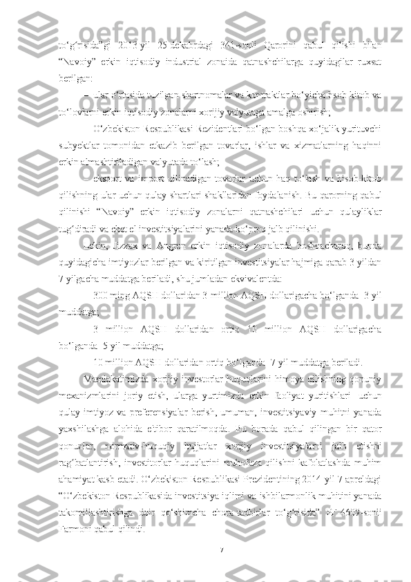 to‘g risida”giʻ   2013 - yil   25-dekabrdagi   341-sonli   Qarorini   qabul   qilishi   bilan
“Navoiy”   erkin   iqtisodiy   industrial   zonaida   qatnashchilarga   quyidagilar   ruxsat
berilgan:
– ular o‘rtasida tuzilgan shartnomalar va kontraktlar bo‘yicha hsob-kitob va
to‘lovlarni   erkin iqtisodiy   zonalarni xorijiy   valyutaga   amalga   oshirish;
– O‘zbekiston Respublikasi Rezidentlari bo‘lgan boshqa xo‘jalik yurituvchi
subyektlar   tomonidan   etkazib   berilgan   tovarlar,   ishlar   va   xizmatlarning   haqinni
erkin almashtiriladigan   valyutada   to‘lash;
– eksport   va   import   qilinadigan   tovarlar   uchun   haq   to‘lash   va   hisob-kitob
qilishning ular uchun qulay shartlari shakllaridan foydalanish. Bu qarorning qabul
qilinishi   “Navoiy”   erkin   iqtisodiy   zonalarni   qatnashchilari   uchun   qulayliklar
tug diradi
ʻ   va   chet el investitsiyalarini   yanada   ko‘proq jalb   qilinishi.
Lekin,   Jizzax   va   Angren   erkin   iqtisodiy   zonalarda   boshqacharoq,   bunda
quyidagicha imtiyozlar berilgan va kiritilgan investitsiyalar hajmiga qarab 3 yildan
7 yilgacha   muddatga   beriladi,   shu jumladan ekvivalentda:
– 300 ming AQSH dollaridan 3-million AQSH dollarigacha bo‘lganda -3 yil
muddatga;
– 3   million   AQSH   dollaridan   ortiq   10   million   AQSH   dollarigacha
bo‘lganda-   5 yil   muddatga;
– 10   million   AQSH   dollaridan   ortiq   bo‘lganda -7 yil   muddatga   beriladi.
Mamlakatimizda   xorijiy   investorlar   huquqlarini   himoya   qilishning   qonuniy
mexanizmlarini   joriy   etish,   ularga   yurtimizda   erkin   faoliyat   yuritishlari   uchun
qulay   imtiyoz   va   preferensiyalar   berish,   umuman,   investitsiyaviy   muhitni   yanada
yaxshilashga   alohida   e'tibor   qaratilmoqda.   Bu   borada   qabul   qilingan   bir   qator
qonunlar,   normativ-huquqiy   hujjatlar   xorijiy   investitsiyalarni   jalb   etishni
rag batlantirish,   investitorlar   huquqlarini   muhofaza   qilishni   kafolatlashda   muhim
ʻ
ahamiyat kasb etadi. O‘zbekiston Respublikasi Prezidentining 2014-yil 7-apreldagi
“O‘zbekiston Respublikasida investitsiya iqlimi va ishbilarmonlik muhitini yanada
takomillashtirishga   doir   qo‘shimcha   chora-tadbirlar   to‘g risida”	
ʻ   PF-4609-sonli
Farmoni qabul   qilindi.
17 