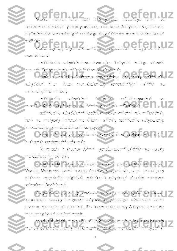 Mazkur   Farmon   bilan   2014-2015   yillarda   Investitsiya   iqlimi   va
ishbilarmonlik muhitini  yanada  yaxshilash,  tadbirkorlik faoliyatini  rivojlantirishni
rag batlantirish samaradorligini  oshirishga oid qo‘shimcha chora-tadbirlar Dasturiʻ
tasdiqlandi. 
Dastur   quyidagi   6   yo‘nalishda   46   ta   chora-tadbirlarni   amalga   oshirishni
nazarda   tutadi:
– tadbirkorlik   subyektlari   va   investorlar   faoliyatini   tartibga   soluvchi
qonunchilikni yanada   takomillashtirish   va   erkinlashtirish;
– davlat   va   mahalliy   boshqaruv   organlarining   faoliyatining   tadbirkorlik
subyektlari   bilan   o‘zaro   munosbatlaridagi   samaradorligini   oshirish   va
oshkoraligini   ta’minlash;
– tadbirkorlik   subyektlari   faoliyatini   qo‘llab-quvvatlash   va
muvofiqlashtirishning   institutsional   tizimini   yanada   takomillashtirish;
– tadbirkorlik   subyektlarini   kreditlash   mexanizmlarini   takomillashtirish,
bank   va   moliyaviy   infratuzilma   sifatini   oshirish,   tadbirkorlik   subyektlariga
ko‘rsatiladigan   xizmatlar doirasini   kengaytirish;
– soliq   ma’murchiligini   yanada   takomillashtirish   va  soddalashtirish,   sifatni
boshqarish   standartlarini   joriy   etish;
– koorporativ   boshqaruv   tizimini   yanada   takomillashtirish   va   xususiy
mulkdorlar   rolini   oshirish.
Chora-tadbirlar   Dasturiga   kiritilgan   tadbirlarning   amalga   oshirilishi   ustidan
Vazirlar   Mahkamasi   tizimli   nazorat   o‘rnatadi,   shu   jumladan,   ularni   amalda   joriy
etishning   natijadorligi   to‘g risida	
ʻ   tadbirkorlik   subyektlari   o‘rtasida   muntazam
so‘rovlar   o‘tkazib   boradi.
Adliya   vazirligiga   xorijiy   investorlar   va   xorijiy   investitsiyalar   ishtirokidagi
korxonalarni   huquqiy   himoyalash   bo‘yicha   ularga   berilgan   afzalliklarni   tizimli
ravishda   monitoring   qilib   boriladi.   Shu   kunga   qadar   zonaiy   Adliyalar   tomonidan
monitoring   ishlari   olib   borilmoqda.
Qayd   etish   joizki,   mustaqillik   yillarida   O‘zbekistonda   qulay   investitsiyaviy
muhit shakllantirildi, xorijiy investorlarning huquq va manfaatlarini himoya qilish
18 