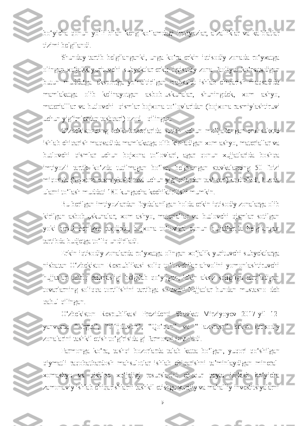 bo‘yicha   qonun   yo‘li   bilan   keng   ko‘lamdagi   imtiyozlar,   afzalliklar   va   kafolatlar
tizimi belgilandi.
Shunday   tartib   belgilanganki,   unga   ko‘ra   erkin   iqtisodiy   zonada   ro‘yxatga
olingan xo‘jalik   yurituvchi   subyektlar erkin iqtisodiy zona   faoliyat   ko‘rsatadigan
butun   muddatga   eksportga   yo‘naltirilgan   mahsulot   ishlab   chiqarish   maqsadida
mamlakatga   olib   kelinayotgan   asbob-uskunalar,   shuningdek,   xom   ashyo,
materialllar   va   butlovchi   qismlar   bojxona to‘lovlaridan (bojxona rasmiylashtiruvi
uchun yig imlardan tashqari) ozodʻ         qilingan.
O‘zbekistonning   ichki   bozorlarida   sotish   uchun   mo‘ljallangan   mahsulotni
ishlab chiqarish maqsadida mamlakatga olib kiriladigan xom ashyo, materiallar va
butlovchi   qismlar   uchun   bojxona   to‘lovlari,   agar   qonun   xujjatlarida   boshqa
imtiyozli   tartib   ko‘zda   tutilmagan   bo‘lsa,   belgilangan   stavkalarning   50   foizi
miqorida (bojxona rasmiylashtiruvi uchun yig imlardan tashqari) undiriladi, bunda	
ʻ
ularni to‘lash muddati 180   kungacha   kechiktirilishi mumkin.
Bu berilgan imtiyozlardan foydalanilgan holda erkin iqtisodiy zonalarga olib
kirilgan   asbob-uskunalar,   xom   ashyo,   materiallar   va   butlovchi   qismlar   sotilgan
yoki   bepul   berilgan   taqdirda,   bojxona   to‘lovlari   qonun   hujjatlarida   belgilangan
tartibda   budjetga   to‘liq   undiriladi.
Erkin iqtisodiy zonalarda   ro‘yxatga   olingan   xo‘jalik   yurituvchi   subyektlarga
nisbatan   O‘zbekiston   Respublikasi   soliq   to‘lovchilar   ahvolini   yomonlashtiruvchi
hujjatlari   tatbiq   etilmasligi   belgilab   qo‘yilgan,   lekin   aksiz   solig iga   tortiladigan	
ʻ
tovarlarning   soliqqa   tortilishini   tartibga   soluvchi   hujjatlar   bundan   mustasno   deb
qabul   qilingan.
O‘zbekiston   Respublikasi   Prezidenti   Shavkat   Mirziyoyev   2017 - yil   12-
yanvarda   “Urgut”,   “G ijduvon”,	
ʻ   “Qo‘qon”   va   “Hazorasp”   erkin   iqtisodiy
zonalarini tashkil etish to‘g risida gi	
ʻ   farmonni imzoladi.
Farmonga   ko‘ra,   tashqi   bozorlarda   talab   katta   bo‘lgan,   yuqori   qo‘shilgan
qiymatli   raqobatbardosh   mahsulotlar   ishlab   chiqarishni   ta’minlaydigan   mineral-
xomashyo   va   qishloq   xo‘jaligi   resurslarini   chuqur   qayta   ishlash   bo‘yicha
zamonaviy ishlab chiqarishlarni tashkil etishga xorijiy va mahalliy investitsiyalarni
19 