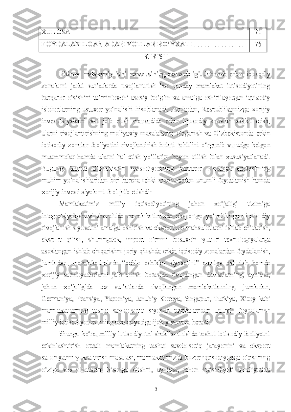 XULOSA  . . .  . . . . . . . . . . . . . . . . . . . . . . . . . . . . . . . . . . . . . . . . . . . . . . . .  71
FOYDALANILGAN ADABIYOTLAR RO‘YXATI   .  . . . . . . . . . . . . . .  75
KIRISH
Bitiruv   malakaviy   ishi   mavzusining   dolzarbligi.   Jahonda   erkin   iqtisodiy
zona larni   jadal   sur’atlarda   rivojlantirish   har   qanday   mamlakat   iqtisodiyotining
barqaror   o‘sishini   ta’minlovchi   asosiy   bo‘g in   va   amalga   oshirilayotgan   iqtisodiyʻ
islohotlarning   ustuvor   yo‘nalishi   hisoblanadi.   Jumladan,   Respublikamizga   xorijiy
investitsiyalarni   faol   jalb   etish   maqsadida   erkin   iqtisodiy   zonalar   tashkil   etish,
ularni   rivojlantirishning   moliyaviy   masalalarini   o‘rganish   va   O‘zbekistonda   erkin
iqtisodiy   zonalar   faoliyatini   rivojlantirish   holati   tahlilini   o‘rganib   vujudga   kelgan
muammolar   hamda   ularni   hal   etish   yo‘llarini   bayon   qilish   bilan   xususiyatlanadi.
Bugungi   kunda   O‘zbekiston   iqtisodiyotining   barqaror   o‘sishiga   erishishning
muhim   yo‘nalishlaridan   biri   barcha   ichki   manbalardan unumli foydalanish hamda
xorijiy investitsiyalarni faol jalb etishdir.
Mamlakatimiz   milliy   iqtisodiyotining   jahon   xo‘jaligi   tizimiga
integratsiyalashuvi   sharoitida   mamlakatimizda   eksportga   yo‘naltirilgan   iqtisodiy
rivojlanish siyosatini amalga   oshirish   va   eksportbop   mahsulotlarni   ishlab   chiqarish,
eksport   qilish,   shuningdek,   import   o‘rnini   bosuvchi   yuqori   texnologiyalarga
asoslangan   ishlab   chiqarishni   joriy   qilishda   erkin   iqtisodiy   zonalardan   foydalanish,
jumladan,   mamlakatimizda   “ochiq   eshiklar   siyosatini”   amalga   oshirish   hamda
xorijiy   sarmoyadorlarni   jalb   qilish   borasida   rivojlangan   davlatlarning,   ayniqsa,
jahon   xo‘jaligida   tez   sur’atlarda   rivojlangan   mamlakatlarning,   jumladan,
Germaniya,   Fransiya,   Yaponiya,   Janubiy   Koreya,   Singapur,   Turkiya,   Xitoy   kabi
mamlakatlarning   tashqi   savdo-sotiq   siyosati   tajribalaridan   unumli   foydalanish
milliy   iqtisodiyotimizning taraqqiyotiga ijobiy   samara   beradi.
Shunga ko‘ra, milliy iqtisodiyotni shakllantirishda tashqi iqtisodiy faoliyatni
erkinlashtirish   orqali   mamlakatning   tashqi   savdo-sotiq   jarayonini   va   eksport
salohiyatini yuksaltirish masalasi, mamlakatimizda bozor iqtisodiyotiga o‘tishning
o‘ziga   xos   jihatlarini   hisobga   olishni,   ayniqsa,   jahon   iqtisodiyoti   amaliyotida
2 
