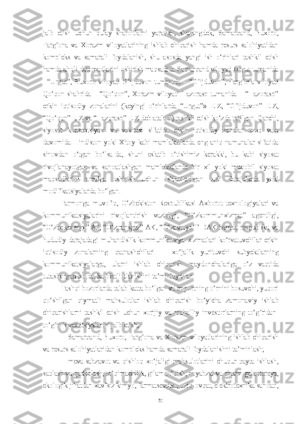 jalb   etish   uchun   qulay   sharoitlarni   yaratish,   shuningdek,   Samarqand,   Buxoro,
Farg ona   va   Xorazm   viloyatlarining   ishlab   chiqarish   hamda   resurs   salohiyatidanʻ
kompleks   va   samarali   foydalanish,   shu   asosda   yangi   ish   o‘rinlari   tashkil   etish
hamda   aholi   daromadlarini   oshirish   maqsadida   Samarqand   viloyati   Urgut   tumanida
- “Urgut”,   Buxoro   viloyati   G ijduvon	
ʻ   tumanida   –   “G ijduvon”,	ʻ   Farg ona	ʻ   viloyati
Qo‘qon   shahrida   –   “Qo‘qon”,   Xorazm   viloyati   Hazorasp   tumanida   –   “Hazorasp”
erkin   iqtisodiy   zonalarini   (keyingi   o‘rinlarda   “Urgut”»   EIZ,   “G ijduvon”	
ʻ   EIZ,
“Qo‘qon” EIZ va “Hazorasp” EIZ deb ataladi) tashkil etish ko‘zda tutilgan. Garchi,
siyosat   konseptsiyasi   va   vositasi   sifatida   erkin   iqtisodiy   zonalar   uzoq   vaqt
davomida   Hindiston   yoki   Xitoy   kabi   mamlakatlarda   eng   aniq   namunalar   sifatida
sinovdan   o‘tgan   bo‘lsa-da,   shuni   eslatib   o‘tishimiz   kerakki,   bu   kabi   siyosat
rivojlanayotgan   va   sanoatlashgan   mamlakatlarda   bir   xil   yoki   muqobil   siyosat
maqsadlarini   amalga   oshirish   uchun   ishlatiladigan   turli   darajalarda   yoki
modifikatsiyalarda   bo‘lgan.
Farmonga   muvofiq,   O‘zbekiston   Respublikasi   Axborot   texnologiyalari   va
kommunikatsiyalarini   rivojlantirish   vazirligi,   “O‘zkommunxizmat”   agentligi,
“O‘zbekenergo” AJ, “O‘ztransgaz” AK, “O‘zavtoyo‘l’ DAK hamda respublika va
hududiy   darajadagi   muhandislik-kommunikatsiya   xizmatlari   ko‘rsatuvchilar   erkin
iqtisodiy   zonalarning   qatnashchilari   –   xo‘jalik   yurituvchi   subyektlarning
kommunikatsiyalarga,   ularni   ishlab   chiqarish   maydonchalariga   o‘z   vaqtida
tutashtirgan   holda,   kafolatli   ulanishini ta’minlaydilar.
Tashqi bozorlarda talab katta bo‘lgan va importning o‘rnini bosuvchi, yuqori
qo‘shilgan   qiymatli   mahsulotlar   ishlab   chiqarish   bo‘yicha   zamonaviy   ishlab
chiqarishlarni   tashkil   etish   uchun   xorijiy   va   mahalliy   investorlarning   to‘g ridan-	
ʻ
to‘g ri investitsiyalarini	
ʻ   jalb   etish;
– Samarqand, Buxoro, Farg ona va Xorazm viloyatlarining ishlab chiqarish	
ʻ
va   resurs   salohiyatlaridan   kompleks   hamda   samarali   foydalanishni   ta’minlash;
– meva-sabzavot   va   qishloq   xo‘jaligi   mahsulotlarini   chuqur   qayta   ishlash,
saqlash va qadoqlash, to‘qimachilik, gilam to‘qish, poyabzal va charm-galantereya,
ekologik jihatdan xavfsiz kimyo, farmatsevtika, oziq-ovqat, elektrotexnika sanoati,
20 