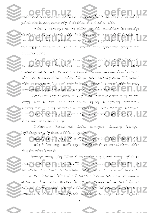 mashinasozlik va avtomobilsozlik, qurilish materiallari ishlab chiqarish va boshqa
yo‘nalishlarda   yangi   zamonaviy   ishlab chiqarishlarni tashkil etish;
– mahalliy   xomashyo   va   materiallar   negizida   mustahkam   kooperatsiya
aloqalarini   o‘rnatish   hamda   erkin   iqtisodiy   zonalar   korxonalari   o‘rtasida   va
umuman   respublikada   sanoat   kooperatsiyasini   rivojlantirish   asosida   yuqori
texnologiyali   mahsulotlar   ishlab   chiqarishni   mahalliylashtirish   jarayonlarini
chuqurlashtirish;
– ishlab   chiqarilayotgan   mahsulotlarni   standartlashtirish,   sertifikatlashtirish
va markirovka qilish bo‘yicha xalqaro standartlarga muvofiq ilmiy-ishlab chiqarish
markazlari   tashkil   etish   va   ularning   qarorlari   xalqaro   darajada   e’tirof   etilishini
ta’minlash   chora-tadbirlarini   ko‘rish   “Urgut”   erkin   iqtisodiy   zona,   “G ijduvon”ʻ
erkin iqtisodiy zona, ‘Qo‘qon”   erkin iqtisodiy zona   va   “Hazorasp”   erkin iqtisodiy
zonasining   asosiy   vazifalari   va   faoliyati   yo‘nalishlari   etib   belgilandi.
O‘zbekiston   Respublikasida   mustaqillik   yillarida   investitsion   qulay   muhiti,
xorijiy   sarmoyadorlar   uchun   respublikada   siyosiy   va   iqtisodiy   barqarorlik
saqlanayotgan   huquqiy   kafolatlar   va   imtiyozlarning   keng   tizimlari   yaratilgan.
Bundan   tashqari,   xorijiy   sarmoyalari   bo‘lgan   korxonalarni   rag batlantirishga   oid	
ʻ
chora-tadbirlar   ishlab   chiqilgan:
– O‘zbekiston   Respublikasi   davlat   sarmoyalar   dasturiga   kiradigan
loyihalarga   umumiy   chora-tadbirlar imtiyozlar;
– xususiylashtirish   jarayonida   xorijiy   sarmoyalar   ishtirokini   rag batlantirish;	
ʻ
– xalq   ise’molidagi   texnik   qayta   qurollantirish   va   mahsulotlarni   ishlab
chiqishni rahbatlantirish.
Sarmoyalarning   qulay   “Chet   el   investorlar   huquqlarini   himoya   qilish   va
ularga   kafolat   berish   to‘g risida”gi,   “Chet   el   investorlar   to’g risida’gi,   “Xorijiy	
ʻ ʻ
sarmoyalar   ishtirokidagi   korxonalarga   beriladigan   qo‘shimcha   rag batlantirish	
ʻ
omillari   va   imtiyozlar   to‘g risida”gi	
ʻ   O‘zbekiston   Respublikasi   qonunlari   qatorida
asoslangan.   Shuni   aytish   kerakki,   “Xorijiy   sarmoyalarga   kafolat   berish’   Qonuni
xujjatlari   investitsiyalash   shart-sharoitlarini   yomonlashtirsa,   unda   chet   ellik
investorlarga   nisbatan   investitsiyalash   sanasida   amal   qilgan   qonun   xujjatlari
21 