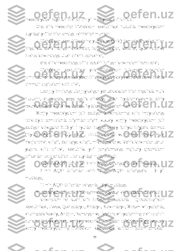 investitsiyalash   paytidan   boshlab   o‘n   yil   mobaynida   qo‘llaniladi.
Chet   ellik   investorlar   O‘zbekiston   Respublikasi   hududida   investitsiyalarni
quyidagi yo‘llar   bilan   amalga   oshirishlari mumkin:
– O‘zbekiston   Respublikasining   yuridik   va   (yoki)   jismoniy   shaxslari   bilan
birgalikda   tashkil   etilgan   korxonalar,   banklar,   trastlar,   kartellar,   uyushmalar   va
boshqa   korxonalarga   ulush   qo‘shib qatnashish;
– chet   ellik   investorlarga   to‘liq   qarashli   bo‘lgan   korxonalarni   barpo   etish;
– O‘zbekiston   Respublikasi   yoki   O‘zbekiston   hukumati   korxonalari
tomonidan chiqarilayotgan aktsiyalar obligatsiyalar, aktsiya sertifikatlari va boshqa
qimmatli qog ozlarniʻ   sotib   olish;
– turar joy binolariga ular joylashgan yer uchastkalari bilan birgalikda mulk
huquqini,   shuningdek,   yerga   egalik   qilish   va   undan   foydalanish   hamda   tabiiy
resurslarga   egalik qilish   va   ulardan foydalanish huquqlarini   sotib   olish.
Xorijiy   investitsiyalarni   jalb   etadigan   korxonalarning   soliq   imtiyozlariga
iqtisodiyot   tarmoqlarida   to‘g ridan-to‘g ri	
ʻ ʻ   xususiy   xorijiy   investitsiyalarni   jalb
etadigan korxonalar  2005-yil  1-iyuldan  boshlab asosiy  faoliyat  bo‘yicha  daromad
(foyda)   solig i,	
ʻ   mol-mulk   solig i,	ʻ   obodonlashtirish   va   ijtimoiy   infratuzilmani
rivojlantirish  solig i,  ekologiya  solig i,  mikrofirmalar  va  kichik  korxonalar   uchun	
ʻ ʻ
yagona   soliq   to‘lovi,   Respublika   yo‘l   jamg armasiga	
ʻ   majburiy   ajratmalarni
to‘lashdan ozod etiladilar.   Ular   quyidagi   holda   bo‘ladi:
– 300   ming   AQSh   dollaridan   3   mln   AQSh   dollarigacha   -   3   yil   muddatga;
– 3   mln   AQSh   dollaridan   oshib   10   mln   AQSh   dollarigacha   -   5   yil
muddatga;
– 10   mln   AQSh   dollaridan   oshganda   -   7   yil   muddatga.
Yuqorida   ko‘rsatilgan   soliq   chegirmalari   quyidagi   sharoitlarda   qo‘llaniladi:
– korxonalarni   ish   kuchi   ko‘p   bo‘lgan   mintaqalarda   -   Qoraqalpog iston	
ʻ
Respublikasi,  Jizzax, Qashqadaryo, Sirdaryo, Surxondaryo, Xorazm  viloyatlarida,
shuningdek Navoiy, Andijon, Namangan va Farg ona viloyatlarining qishloq aholi	
ʻ
punktlarida   joylashtirish;   xorijiy   investorlar   tomonidan   to‘g ridan-to‘g ri	
ʻ ʻ   xususiy
xorijiy   investitsiyalarning   O‘zbekiston   Respublikasi   kafolatini   taqdim   etmasdan
22 