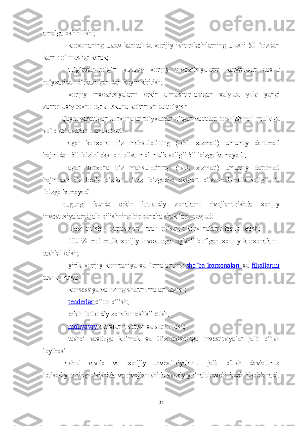 amalga   oshirilishi;
– korxonaning   ustav   kapitalida   xorijiy   ishtirokchilarning   ulushi   50   foizdan
kam   bo‘lmasligi   kerak;
– to‘g ridan-to‘g riʻ ʻ   xususiy   xorijiy   investitsiyalarni   korxonalar   davlat
ro‘yxatidan   o‘tkazilganidan   keyin   kiritish;
– xorijiy   investitsiyalarni   erkin   almashtiriladigan   valyuta   yoki   yangi
zamonaviy   texnologik   uskuna ko‘rinishida   qo‘yish.
Qayta   yaratilgan   korxonalar   ro‘yxatdan   o‘tgan   vaqtdan   boshlab   mol-mulkiga
soliq   to‘lashdan   ozod   etiladi:
– agar   korxona   o‘z   mahsulotining   (ishi,   xizmati)   umumiy   daromad
hajmidan   30 foizini eksport qilsa-mol-mulk   solig i	
ʻ   50 foizga   kamayadi;
– agar   korxona   o‘z   mahsulotining   (ishi,   xizmati)   umumiy   daromad
hajmidan   o‘z   besh   foizdan   o‘ttiz   foizgacha   eksport   qilsa-mol-mulk   solig i	
ʻ   30
foizga   kamayadi.
Bugungi   kunda   erkin   iqtisodiy   zonalarni   rivojlantirishda   xorijiy
investitsiyalarni jalb qilishning   bir   qancha   shakllari mavjud:
– ulush   qo shib	
ʻ   qatnashishi   orqali   qo shma	ʻ   korxonalarni   tashkil   etish;
– 100   %   mol-mulk   xorijiy   investorga   tegishli   bo lgan   xorijiy   korxonalarni	
ʻ
tashkil etish;
– yirik xorijiy kompaniya va firmalarning   sho ba korxonalari  	
ʼ va   filiallarini
tashkil etish;
– konsessiya   va   lizing   shartnomalari   tuzish;
– tenderlar        e lon	
ʼ   qilish;
– erkin   iqtisodiy   zonalar   tashkil   etish;
– moliyaviy        aktivlarni   sotish   va   sotib   olish;
– tashqi   savdoga   ko‘mak   va   O‘zbekistonga   investitsiyalar   jalb   qilish
loyihasi.
Tashqi   savdo   va   xorijiy   investitsiyalarni   jalb   qilish   davlatimiz
iqtisodiyotining   o‘sishida   va   rivojlanishida   asosiy   yo‘naltiruvchi   kuch   hisoblanadi.
23 