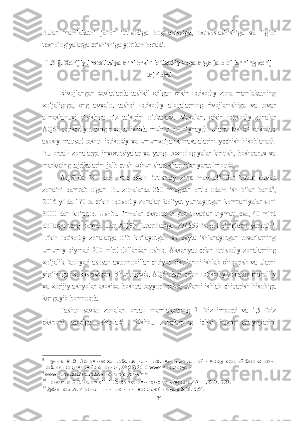 Bular   mamlakatni   jahon   iqtisodiga   bog lanishiga,ʻ   ixtisoslashishiga   va   ilg or	ʻ
texnologiyalarga   erishishiga yordam   beradi.
1.3-§.   Xorijiy investitsiyalarni erkin iqtisodiy zonalarga jalb qilishning xorij
tajribasi
Rivojlangan   davlatlarda   tashkil   etilgan   erkin   iqtisodiy   zona   mamlakatning
xo‘jaligiga,   eng   avvalo,   tashqi   iqtisodiy   aloqalarning   rivojlanishiga   va   tovar
almashinuvi   o‘sishiga   o‘z   ta’sirini   o‘tkazadi.   Masalan,   erkin   iqtisodiy   zonalar
AQSh   iqtisodiyotining   rivojlanishida   muhim rol  o‘ynaydi. Ularni  tashkil  etishdan
asosiy maqsad tashqi iqtisodiy va   umumxo‘jalik   masalalarini   yechish   hisoblanadi.
Bu   orqali   zonalarga   investitsiyalar   va   yangi   texnologiyalar   kiritish,   boshqaruv   va
marketing   tajribalarini jalb   etish   uchun   shart-sharoitlar   yaratilmoqda.
AQShda   240   dan   ortiq   erkin   iqtisodiy   zona   mavjud 8
  ular   butun   davlat
zonaini   qamrab   olgan.   Bu   zonalarda   350   mingdan   ortiq   odam   ish   bilan   band 9
,
2016-yilda 170 ta   erkin iqtisodiy zonalar   faoliyat   yuritayotgan   kompaniyalar   soni
3000   dan   ko‘proq.   Ushbu   firmalar   eksport   qilgan   tovarlar   qiymati   esa,   40   mlrd
dollarga   teng   hamda   ular   AQSh   fuqarolariga   374559   ishchi   o‘rinlarni   yaratdi 10
.
Erkin   iqtisodiy   zonalarga   olib   kirilayotgan   va   qayta   ishlanayotgan   tovarlarning
umumiy  qiymati   200   mlrd   dollardan   oshiq.   Aksariyat   erkin   iqtisodiy   zonalarning
xo‘jalik   faoliyati   asosan   avtomobillar   ehtiyot   qismlarini   ishlab chiqarish va ularni
yig ishga   ixtisoslashgan.  Shuningdek,  AQShdagi  erkin  iqtisodiy  zonalar	
ʻ   mahalliy
va xorijiy ashyolar  asosida  boshqa tayyor mahsulotlarni  ishlab chiqarish   hisobiga
kengayib   bormoqda.
Tashqi   savdo   zonalari   orqali   mamlakatning   2   foiz   importi   va   1,5   foiz
eksporti   amalga   oshiriladi 11
.   Ushbu   zonalarning   ichki   bozor   ehtiyojlarini
8
  Неучева   М.Ю.   Экономическая   глобализация   и   проблемы   национальной   и   международной   безопасности.
Проблемы современной экономики, №3(35) 2010. www.m-economy.ru  
9
 www.intervuz.ru/lecture/free_economic_zones.html  
10
 Приходько С.В. Воловик Н.П. Особы экономические зоны Москва ИЭПП, 2007. С.27.   
11
 Зубченко Л.А. Иностранные инвестиции. Москва «Книгодел» 2006. С.64.  
24 