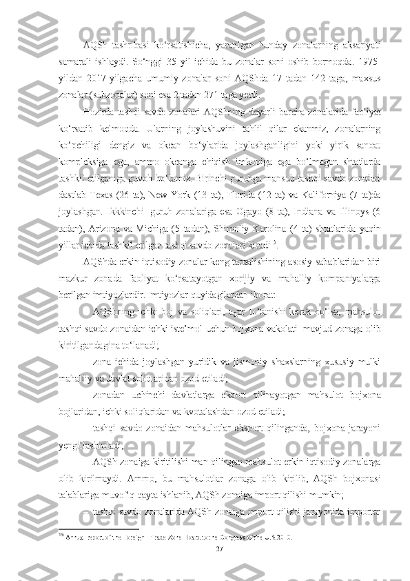 AQSh   tashribasi   ko‘rsatishicha,   yaratilgan   bunday   zonalarning   aksariyati
samarali   ishlaydi.   So‘nggi   35   yil   ichida   bu   zonalar   soni   oshib   bormoqda.   1975 -
yildan   2017-yilgacha   umumiy   zonalar   soni   AQShda   17   tadan   142   taga,   maxsus
zonalar   (subzonalar)   soni   esa 2   tadan   271 taga   yetdi.
Hozirda   tashqi  savdo zonalari   AQShning   deyarli   barcha   zonalarida   faoliyat
ko‘rsatib   kelmoqda.   Ularning   joylashuvini   tahlil   qilar   ekanmiz,   zonalarning
ko‘pchiligi   dengiz   va   okean   bo‘ylarida   joylashganligini   yoki   yirik   sanoat
kompleksiga   ega,   ammo   okeanga   chiqish   imkoniga   ega   bo‘lmagan   shtatlarda
tashkil etilganiga guvoh   bo‘lamiz. Birinchi guruhga mansub tashqi savdo zonalari
dastlab   Texas   (26   ta),   New   York   (13   ta),   Florida   (12   ta)   va   Kaliforniya   (7   ta)da
joylashgan.   Ikkkinchi   guruh   zonalariga   esa   Ogayo   (8   ta),   Indiana   va   Illinoys   (6
tadan),   Arizona   va   Michiga   (5   tadan),   Shimoliy   Karolina   (4   ta)   shtatlarida   yaqin
yillar   ichida   tashkil   etilgan   tashqi savdo zonalari   kiradi 15
.
AQShda erkin iqtisodiy zonalar keng tarqalishining asosiy sabablaridan biri
mazkur   zonada   faoliyat   ko‘rsatayotgan   xorijiy   va   mahalliy   kompaniyalarga
berilgan imtiyozlardir.   Imtiyozlar   quyidagilardan   iborat:
– AQShning   ichki   boj   va   soliqlari,   agar   to‘lanishi   kerak   bo‘lsa,   mahsulot
tashqi savdo zonaidan   ichki iste’mol   uchun bojxona vakolati   mavjud zonaga   olib
kiritilgandagina to‘lanadi;
– zona   ichida   joylashgan   yuridik   va   jismoniy   shaxslarning   xususiy   mulki
mahalliy   va davlat   soliqlaridan ozod   etiladi;
– zonadan   uchinchi   davlatlarga   ekport   qilinayotgan   mahsulot   bojxona
bojlaridan,   ichki   soliqlaridan   va   kvotalashdan   ozod etiladi; 
– tashqi   savdo   zonaidan   mahsulotlar   eksport   qilinganda,   bojxona   jarayoni
yengillashiriladi;
– AQSh   zonaiga   kiritilishi   man   qilingan   mahsulot   erkin iqtisodiy zonalarga
olib   kirilmaydi.   Ammo,   bu   mahsulotlar   zonaga   olib   kirilib,   AQSh   bojxonasi
talablariga   muvofiq   qayta   ishlanib,   AQSh   zonaiga   import   qilishi mumkin;
– tashqi savdo zonalarida AQSh zonaiga import qilishi jarayonida importer
15
 Annual report of the Foreign - Trade Zone Board to the Congress of the U.S.2010.  
27 