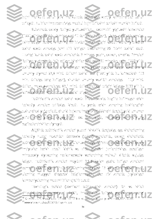 bojni   mahsulot   uchun   yoki   mahsulotda   ishlatilgan   xorijiy   komponentlar   uchun
to‘laydi. Bu bilan   importer   o‘ziga   maqbul   bojni   to‘lashni tanlashi mumkin   bo‘ladi.
Subzonada   asosiy   faoliyat   yurituvchilar   –   avtomobil   yig uvchi   korxonalarʻ
(1990-yilning oxirida ularning soni 40 dan ortiq bo‘lgan), ularga zonalarda amalga
oshiriladigan barcha ishlarning 60 foizdan ortig i to‘g ri keladi. Mahalliy tovarlar	
ʻ ʻ
tashqi   savdo   zonasiga   jami   olib   kirilgan   tovarlarning   75   foizini   tashkil   etadi.
Hozirgi   kunda tashqi  savdo zonalarida 3 mingga yaqin, asosan, amerika firmalari
faoliyat yuritmoqda, jalb   etilgan ishchilar  soni esa 320 mingdan ortiq. 1992-yilda
tashqi   savdo   zonalariga   olib   kelingan   va   u   yerda   qayta   ishlangan   tovarlarning
umumiy   qiymati   93,8   mlrd.   dollarni   tashkil   etdi   (1970-yilda   bu   ko‘rsatkich   102
mln.   dollarga   teng   bo‘lgan),   shundan   umumiy   vazifali   zonalarga   -   10,7   mlrd.
dollar.,   maxsus   zonalarga   83,1   mlrd.   dollar   mablag	
ʻ   to‘g ri	ʻ   kelgan.   2022-yili   bu
ko‘rsatkich   454   mlrd.   dollar   ni   tashkil   qilgan 16
.
Tadbirkorlik   zonalari   tashqi   savdo   bilan   bevosita   bog liq   bo‘lmagan   erkin	
ʻ
iqtisodiy   zonalarr   toifasiga   kiradi.   Bu   yerda   erkin   zonaning   boshlang ich	
ʻ
tushunchasi yo‘qotiladi,   chunki bojxona imtiyozlari   ikkinchi   darajali   yoki   umuman
yo‘q   bo‘lib   qoladi,   asosiy   rolni   esa   turli   soliq,   moliyaviy   va   ma’muriy
rag batlantirishlar	
ʻ   o‘ynaydi.
AQShda   tadbirkorlik   zonalari   yuqori   ishsizlik   darajasiga   ega   shaharlarning
iqtisodiy   nuqtai   nazaridan   depressiv   (qoloq)   zonalarida,   asosan   shaharlarda
tadbirkorlik   faoliyati   bilan   shug ullanuvchilarga   ko‘proq   erkinlik   va	
ʻ   moliyaviy
imtiyozlar   berish   orqali   kichik   va   o‘rta   biznesni   jonlantirishga   qaratilgan
mintaqaviy   siyosatning   neokonservativ   variantining   mahsuli   sifatida   vujudga
kelgan.   Tadbirkorlik   zonalari   maydoni   2,5-5   kv.km   gacha   bo‘lgan   zonalarni
qamrab   oladi 17
,   ayrim   hollarda   ularning   maydoni   13   kv.km   ni   tashkil   etadi,
ularning   muayyan   chegarasi   belgilanmagan,   ular   o‘z   zonaida   joylashgan
kompaniyalarning   maqomi   bilan   ajralib turadi.
Texnologik   parklar   (texnikani   tatbiq   etish   zonalari)   fan   va   ishlab
chiqarishning   integratsiyaai   shakli,   innovatsion   faoliyat   yuritish   va   yangi
16
 Климовец О.В. Международный оффшорный бизнес. Ростов – на – Донуь «Феникс», 2004. С. 320  
17
 www.viperson.ru/data200704/prilogeniel.doc  
28 