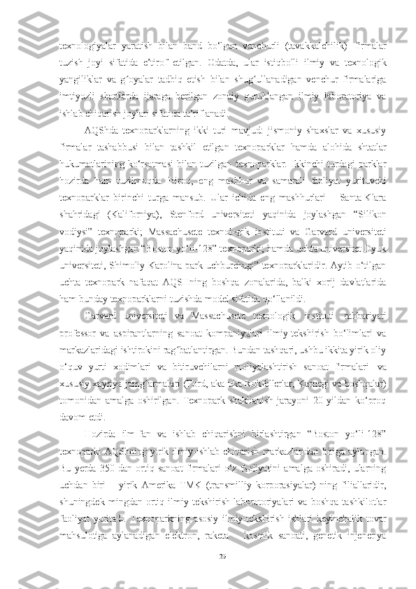 texnologiyalar   yaratish   bilan   band   bo‘lgan   venchurli   (tavakkalchilik)   firmalar
tuzish   joyi   sifatida   e’tirof   etilgan.   Odatda,   ular   istiqbolli   ilmiy   va   texnologik
yangiliklar   va   g oyalar   tadbiq   etish   bilan   shug ullanadigan   venchur   firmalarigaʻ ʻ
imtiyozli   shartlarda   ijaraga   berilgan   zonaiy   guruhlangan   ilmiy   laboratoriya   va
ishlab chiqarish   joylari sifatida   ta’riflanadi.
AQShda   texnoparklarning   ikki   turi   mavjud:   jismoniy   shaxslar   va   xususiy
firmalar   tashabbusi   bilan   tashkil   etilgan   texnoparklar   hamda   alohida   shtatlar
hukumatlarining   ko‘rsatmasi   bilan   tuzilgan   texnoparklar.   Ikkinchi   turdagi   parklar
hozirda   ham   tuzilmoqda.   Biroq,   eng   mashhur   va   samarali   faoliyat   yurituvchi
texnoparklar   birinchi   turga   mansub.   Ular   ichida   eng   mashhurlari   –   Santa-Klara
shahridagi   (Kaliforniya),   Stenford   universiteti   yaqinida   joylashgan   “Silikon
vodiysi”   texnoparki;   Massachusete   texnologik   instituti   va   Garvard   universiteti
yaqinida joylashgan “Boston yo‘li-128” texnoparki; hamda uchta universitet Dyuk
universiteti, Shimoliy Karolina park-uchburchagi” texnoparklaridir. Aytib o‘tilgan
uchta   texnopark   nafaqat   AQSHning   boshqa   zonalarida,   balki   xorij   davlatlarida
ham   bunday   texnoparklarni   tuzishda   model   sifatida   qo‘llanildi.
Garvard   universiteti   va   Massachusete   texnologik   instituti   rahbariyati
professor   va   aspirantlarning   sanoat   kompaniyalari   ilmiy-tekshirish   bo‘limlari   va
markazlaridagi ishtirokini rag batlantirgan. Bundan tashqari, ushbu ikkita yirik oliy	
ʻ
o‘quv   yurti   xodimlari   va   bitiruvchilarni   moliyalashtirish   sanoat   firmalari   va
xususiy xayriya jamg armalari (Ford, aka-uka Rokfellerlar, Karnegi va boshqalar)	
ʻ
tomonidan   amalga   oshirilgan.   Texnopark   shakllanish   jarayoni   20   yildan   ko‘proq
davom   etdi.
Hozirda   ilm-fan   va   ishlab   chiqarishni   birlashtirgan   “Boston   yo‘li-128”
texnoparki   AQShning   yirik   ilmiy-ishlab   chiqarish   markazlaridan   biriga   aylangan.
Bu   yerda   350   dan   ortiq   sanoat   firmalari   o‘z   faoliyatini   amalga   oshiradi,   ularning
uchdan   biri   –   yirik   Amerika   TMK   (transmilliy   korporasiyalar)   ning   filiallaridir,
shuningdek   mingdan   ortiq   ilmiy-tekshirish   laborotoriyalari   va   boshqa   tashkilotlar
faoliyat   yuritadi.   Texnoparkning   asosiy   ilmiy-tekshirish   ishlari   keyinchalik   tovar
mahsulotiga   aylanadigan   elektron,   raketa   –   kosmik   sanoati,   genetik   injeneriya
29 