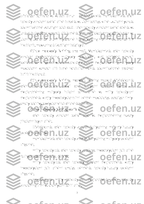 to‘plangan   tajribalar   va   xalqaro   qonun   -   qoidalar   asosida   mamlakatimizda   erkin
iqtisodiy zonalarni tashkil qilish borasida va ularni tartibga solish usullarini yanada
takomillashtirish zarurligini talab etadi. Erkin iqtisodiy zonalarni tashkil etishda va
undagi faoliyatlarni   samarali   olib   borishda xorij   mamlakatlarining tajribalaridan   va
ularning usullaridan unumli foydalanish hozirgi kunning muhim masalalaridan biri
hisoblanib, mavzuning   dolzarbligini   belgilaydi.
Bitiruv   malakaviy   ishining   predmeti .   Mamlakatimizda   erkin   iqtisodiy
zonalarni   rivojlantirishning   moliyaviy   masalalarini,   xorij   tajribasini   samarali
tashkil   etishni   o‘rganish   va   erkin   iqtisodiy   zonalarni   rivojlantirishning   moliyaviy
masalalarini   samarali   olib   borish   istiqbollari   hamda   takomillashtirish   predmeti
bo‘lib hisoblanadi. 
Bitiruv   malakaviy   ishining   maqsadi.   Ishining   mаqsаdi   О‘zbеkistоn da
erkin   iqtisodiy   zonalarni   tashkil   etish   faoliyatini   o‘rganish   hamda   uni
rivojlantirishning   moliyaviy   holatini   tahlil   qilish   va   milliy   iqtisodiyotni
rivojlantirishda xorijiy investitsiyalar rolini oshirish masalalariga qaratilgan ilmiy-
amaliy taklif va tavsiyalar ishlab chiqishdan iborat.
Bitiruv malakaviy ishining vazifalari :
– erkin   iqtisodiy   zonalarni   tashkil   etish   va   rivojlantirishning   nazariy
jihatlarini bayon qilish;
– O‘zbekistonda   erkin   iqtisodiy   zonalar   faoliyatining   me’yoriy-huquqiy
asoslarini o‘rganish;
– mamlakatimizda erkin iqtisodiy zonalar faoliyatining moliyaviy asoslarini
o‘rganish;
– milliy   iqtisodiyotda   erkin   iqtisodiy   zonalarga   investitsiyalarni   jalb   qilish
faoliyatini tahlilini amalga oshirish;
– milliy   iqtisodiyotda   erkin   iqtisodiy   zonalarni   rivojlantirishda   xorijiy
investitsiyalarni   jalb   qilishni   amalga   oshirishda   iqtisodiy-huquqiy   asoslarini
o‘rganish;
– mamlakatimiz   milliy   iqtisodiyotini   rivojlantirishda   erkin   iqtisodiy
zonalarning o‘rni va ahamiyatini tahlil qilish;
3 