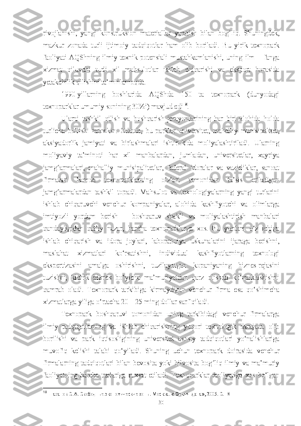 rivojlanishi,   yangi   konstruksion   materiallar   yaratish   bilan   bog liq.   Shuningdek,ʻ
mazkur   zonada   turli   ijtimoiy   tadqiqotlar   ham   olib   boriladi.   Bu   yirik   texnopark
faoliyati   AQShning   ilmiy-texnik   potensiali   mustahkamlanishi,   uning   ilm   –   fanga
xizmat   qiluvchi   turli   xil   mahsulotlar   ishlab   chiqarishi   va   eksport   borasida
yetakchilik qilishini   ta’minlamoqda.
1990-yillarning   boshlarida   AQShda   150   ta   texnopark   (dunyodagi
texnoparklar umumiy sonining 30%i) mavjud edi 18
. 
Ularni   tashkil   qilish   va   boshqarish   jarayonlarining   har   biri   alohida   holda
turlicha   bo‘lishi   mumkin.   Odatda,   bu   parklar   universitet,   mahalliy   munisipalitet,
aksiyadorlik   jamiyati   va   birlashmalari   ishtirokida   moliyalashtiriladi.   Ularning
moliyaviy   ta’minoti   har   xil   manbalardan,   jumladan,   universitetlar,   xayriya
jamg armalari,   mahalliy   munisipalitetlar,   federal   idoralar   va   vazirliklar,   sanoat	
ʻ
firmalari   hamda   texnoparklarning   o‘zlari   tomonidan   ta’sis   etiladigan
jamg armalardan   tashkil   topadi.   Mahsulot   va   texnologiyalarning   yangi   turlarini
ʻ
ishlab   chiqaruvchi   venchur   kompaniyalar,   alohida   kashfiyotchi   va   olimlarga
imtiyozli   yordam   berish   –   boshqaruv   shakli   va   moliyalashtirish   manbalari
qandayligidan   qat’iy   nazar,   barcha   texnoparklarga   xos.   Bu   yordam   o‘z   ichiga
ishlab   chiqarish   va   idora   joylari,   laboratoriya   uskunalarini   ijaraga   berishni,
maslahat   xizmatlari   ko‘rsatishni,   individual   kashfiyotlarning   texnologi
ekspertizasini   amalga   oshirishni,   tuzilayotgan   kopaniyaning   biznes-rejasini
tuzishni,   kichik   biznes   bo‘yicha   ma’muriyatdan   qarz   olishda   ko‘maklashishni
qamrab   oladi.   Texnopark   tarkibiga   kirmaydigan   venchur   firma   esa   qo‘shimcha
xizmatlarga yiliga o‘rtacha 20 – 25 ming dollar sarf qiladi.
Texnopark   boshqaruvi   tomonidan   uning   tarkibidagi   venchur   firmalarga
ilmiy   tadqiqotlarning   va   ishlab   chiqarishning   yuqori   texnologik   darajada   olib
borilishi   va   park   iqtisosligining   universitet   asosiy   tadqiqotlari   yo‘nalishlariga
muvofiq   kelishi   talabi   qo‘yiladi.   Shuning   uchun   texnopark   doirasida   venchur
firmalarning   tadqiqotlari   bilan   bevosita   yoki   bilvosita   bog liq   ilmiy   va   ma’muriy	
ʻ
faoliyatning   barcha   turlariga   ruxsat   etiladi.   Texnoparklar   faoliyatiga   xos   bo‘lgan
18
 Шарапов С.А. Свободные экономические зоны. Москва. «Юнити-Дана», 2005. С. 18  
30 