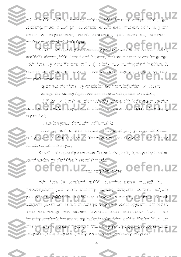 m2   ni   tashkil   etadi   va   perimetr   bo‘yicha   erkin   iqtisodiy   zonaga   qo‘yiladigan
talablarga   muvofiq   tuzilgan.   Bu   zonada   xalqaro   savdo   markazi,   ochiq   va   yopiq
ombor   va   maydonchalar,   sanoat   korxonalari,   port   xizmatlari,   konteyner-
muzlatgichlar terminali joylashgan. 
“Kadis” erkin iqtisodiy zona zamonaviy infratuzulma va ma’lumotlar bazasi,
xavfsizlik xizmati, ichki aloqa tizimi, bojxona, bank va transport xizmatlariga ega.
Erkin   iqtisodiy   zona   Yevropa   Ittifoqi   (EI)   bojxona   zonaining   qismi   hisoblanadi,
shuning   uchun   uchunchi   davlatlar   tovarlari   uchun   quyidagi   bojxona   va   soliq
imtiyozlari mavjud:
– agar tovar erkin iqtisodiy zonada bo‘lsa, import bojlaridan ozod etish;
– zonaga olib kelinayotgan tovarlarni maxsus soliqlardan ozod etish;
– QQSdan   ozod   etish   va   erkin   iqtisodiy   zonaga   olib   kirilayotgan   tovarlar
uchun   va   bu   tovarlarni   qayta   ishlash   bilan   bog liq   xizmatlar   uchun   to‘lovlarningʻ
qaytarilishi; 
– EI savdo siyosati choralarini qo‘llamaslik; 
– tovarning   kelib   chiqishi,   miqdori,   ishlab   chiqilgan   joyi   va   ishlatilishidan
qat’iy   nazar   uni   olib   kirish   va   cheklanmagan   muddat   davomida   erkin   iqtisodiy
zonada saqlash imkoniyati;
“Kadis” erkin iqtisodiy zona muvaffaqiyatli rivojlanib, Ispaniyaning ichki va
tashqi savdosi rivojlanishiga hissa qo‘shmoqda.
I bob bo‘yicha xulosa
Erkin   iqtisodiy   zonalarni   tashkil   etishning   asosiy   maqsadi   bu   –
investitsiyalarni   jalb   qilish,   aholining   bandligi   darajasini   oshirish,   xo‘jalik
yurituvchi   subyektlar   daromadlarining   o‘sishini   ta’minlash,   aholining   turmush
darajasini   yaxshilash,   ishlab   chiqarishga   progressiv   texnologiyalarni   olib   kirish,
jahon   andozalariga   mos   keluvchi   tovarlarni   ishlab   chiqarishdir.   Turli   erkin
iqtisodiy zonalarda imtiyoz va rag batlantirishlar tizimi alohida jihatlari bilan farq	
ʻ
qilishi   mumkin,   bunda   imtiyozlar   to‘rtta   asosiy   guruhga   ajratiladi:   tashqi   savdo
imtiyozlari,   soliq imtiyozlari,   moliyaviy   imtiyozlar,   ma’muriy   imtiyozlar.
32 