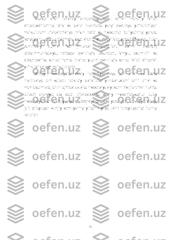 Mazkur   erkin   iqtisodiy   zonalarning   barpo   etilishi   mahalliy   ishlab
chiqaruvchilarning   ichki   va   tashqi   bozorlarda   yangi   eksportga   yo‘nalitirilgan
mahsulotlarni   o‘zlashtirishiga   imkon   berdi   va   investorlar   faoliyatining   yanada
kengayishi   uchun   qo‘shimcha   shart-sharoit   va   qulayliklar   yaratdi.   Asosan,   bular
zamonaviy   qurilish   va   jihozlash   materiallari,   iste'mol   tovarlari,
telekommunikatsiya,   neftegaz   texnologik   uskunalari,   kimyo,   avtomobil   va
elektrotexnika   sanoati   hamda   boshqa   yuqori   texnologik   sanoat   ishlab   chiqarish
yo‘nalishlaridagi mahsulotlardir.
Xorijiy   investitsiyalar   milliy   iqtisodiyotimizga   jalb   qilish   va   ularni
hisoblashga   doir   xalqaro   iqtisodiy   tashkilotlar   yondashuvlarni   tahlil   qilish   va
mamlakatimizda jahon tajribasi asosida investitsiya siyosatini rivojlantirish hozirda
dolzarb   ahamiyat   aks   etadi.   O‘zbekistonda   xorijiy   investirlar   uchun   qulay
investitsiya muhiti, imtiyoz va proferensiyalar tizimi yaratilgan. Iqtisodiyotimizga
jalb   etilayotgan   xorijiy   sarmoyaning   yildan   –   yilga   oshib   borayotganligi   buning
isbotidir. 
33 