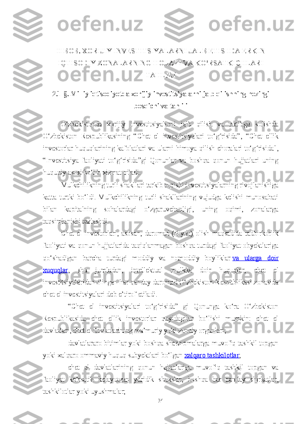 II BOB. XORIJIY INVESTITSIYALARNI JALB ETISHDA ERKIN
IQTISODIY ZONALARNING HOLATI VA KO‘RSATKICHLARI
TAHLILI
2.1-§. Milliy iqtisodiyotda xorijiy investitsiyalarni jalb qilishning hozirgi
bosqichi va tahlili
O‘zbekistonda   xorijiy   investitsiyalarni   jalb   qilish   va   tartibga   solishda
O‘zbekiston   Respublikasining   “Chet   el   investitsiyalari   to‘g risida”,   “Chet   ellikʻ
investorlar huquqlarining kafolatlari va ularni himoya qilish choralari to‘g risida",	
ʻ
“Investitsiya   faoliyati   to‘g risida”gi   Qonunlar   va   boshqa   qonun   hujjatlari   uning	
ʻ
huquqiy asosi bo‘lib xizmat qiladi.
Mulkchilikning turli shakllari tarkib topishi investitsiyalarning rivojlanishiga
katta   turtki   bo‘ldi.   Mulkchilikning   turli   shakllarining   vujudga   kelishi   munosabati
bilan   kapitalning   sohalardagi   o‘zgaruvchanligi,   uning   oqimi,   zonalarga
taqsimlanishi tezlashdi.
Chet   el   investorlari,   asosan,   daromad   (foyda)   olish   maqsadida   tadbirkorlik
faoliyati va qonun hujjatlarida taqiqlanmagan boshqa turdagi faoliyat obyektlariga
qo‘shadigan   barcha   turdagi   moddiy   va   nomoddiy   boyliklar   va   ularga   doir
xuquqlar ,   shu   jumladan,   intellektual   mulkka   doir   huquqlar,   chet   el
investitsiyalaridan olingan har qanday daromad O‘zbekiston Respublikasi zonasida
chet el investitsiyalari deb e’tirof etiladi.
– “Chet   el   investitsiyalari   to‘g risida”   gi   Qonunga   ko‘ra   O‘zbekiston	
ʻ
Respublikasida   chet   ellik   investorlar   quyidagilar   bo‘lishi   mumkin:   chet   el
davlatlari, chet el davlatlarining ma’muriy yoki zonaiy organlari;
– davlatlararo bitimlar yoki boshqa shartnomalarga muvofiq tashkil topgan
yoki xalqaro ommaviy huquq subyektlari bo‘lgan   xalqaro tashkilotlar ;
– chet   el   davlatlarining   qonun   hujjatlariga   muvofiq   tashkil   topgan   va
faoliyat   ko‘rsatib   kelayotgan   yuridik   shaxslar,   boshqa   har   qanday   shirkatlar,
tashkilotlar yoki uyushmalar;
34 