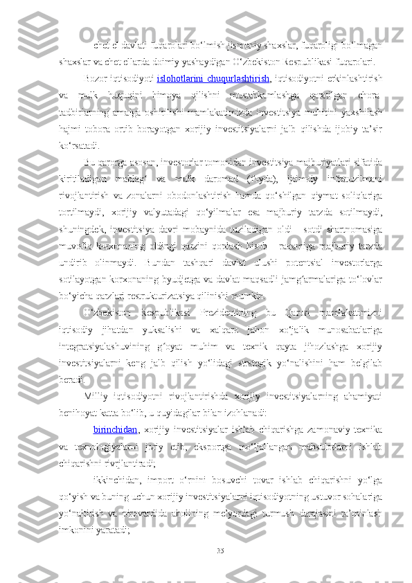 – chet el davlati fuqarolari bo‘lmish jismoniy shaxslar, fuqaroligi bo‘lmagan
shaxslar va chet ellarda doimiy yashaydigan O‘zbekiston Respublikasi fuqarolari.
Bozor iqtisodiyoti   islohotlarini chuqurlashtirish ,   iqtisodiyotni erkinlashtirish
va   mulk   huquqini   himoya   qilishni   mustahkamlashga   qaratilgan   chora-
tadbirlarning   amalga   oshirilishi   mamlakatimizda   investitsiya   muhitini   yaxshilash
hajmi   tobora   ortib   borayotgan   xorijiy   investitsiyalarni   jalb   qilishda   ijobiy   ta’sir
ko‘rsatadi.
Bu qarorga asosan, investorlar tomonidan investitsiya majburiyatlari sifatida
kiritiladigan   mablag   va   mulk   daromad   (foyda),   ijtimoiy   infratuzilmaniʻ
rivojlantirish   va   zonalarni   obodonlashtirish   hamda   qo‘shilgan   qiymat   soliqlariga
tortilmaydi,   xorijiy   valyutadagi   qo‘yilmalar   esa   majburiy   tarzda   sotilmaydi,
shuningdek,   investitsiya   davri   mobaynida   tuziladigan   oldi   -   sotdi   shartnomasiga
muvofiq   korxonaning   oldingi   qarzini   qoplash   hisob   -   raqamiga   majburiy   tarzda
undirib   olinmaydi.   Bundan   tashqari   davlat   ulushi   potentsial   investorlarga
sotilayotgan korxonaning byudjetga va davlat  maqsadli  jamg armalariga to‘lovlar	
ʻ
bo‘yicha qarzlari restrukturizatsiya qilinishi mumkin.
O‘zbekiston   Respublikasi   Prezidentining   bu   Qarori   mamlakatimizni
iqtisodiy   jihatdan   yuksalishi   va   xalqaro   jahon   xo‘jalik   munosabatlariga
integratsiyalashuvining   g oyat   muhim   va   texnik   qayta   jihozlashga   xorijiy	
ʻ
investitsiyalarni   keng   jalb   qilish   yo‘lidagi   strategik   yo‘nalishini   ham   belgilab
beradi.
Milliy   iqtisodiyotni   rivojlantirishda   xorijiy   investitsiyalarning   ahamiyati
benihoyat katta bo‘lib, u quyidagilar bilan izohlanadi:
– birinchidan    ,   xorijiy   investitsiyalar   ishlab   chiqarishga   zamonaviy   texnika
va   texnologiyalarni   joriy   etib,   eksportga   mo‘ljallangan   mahsulotlarni   ishlab
chiqarishni rivrjlantiradi;
– ikkinchidan,   import   o‘rnini   bosuvchi   tovar   ishlab   chiqarishni   yo‘lga
qo‘yish va buning uchun xorijiy investitsiyalarni iqtisodiyotning ustuvor sohalariga
yo‘naltirish   va   pirovardida   aholining   me’yordagi   turmush   darajasini   ta’minlash
imkonini yaratadi;
35 
