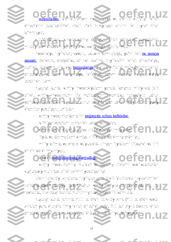 – uchinchidan    ,   kichik   biznesni   rivojlantirish   va   qishloq   xo‘jaligi   ishlab
chiqarishini   jadallashtirish   orqali   o‘sib   borayotgan   aholini   ish   joylari   bilan
ta’minlaydi;
– to‘rtinchidan,   korxonalarning   eskirgan   ishlab   chiqarish   quvvatlarini,
moddiy-texnik bazasini yangilaydi va texnik qayta qurollantiradi.
Investitsiya   loyihalari,   avvalo,   ustuvor   tarmoqlarga,   ya’ni   neft   va   ximiya
sanoati ,   transport,   energetika,   er   osti   qazilma   boyliklarini   ishlab   chiqarishga,
qurilish,   telekommunikatsiya   tarmoqlariga ,   qishloq   xo‘jaligi   mahsulotlarini   ishlab
chiqarishga   va   ularni   keng   qayta   ishlashga,   turizm   sohasini   rivojlantirishga
qaratilishi lozim.
Bugungi   kunda   xorijiy   investitsiyalarni   yanada   kengroq   miqiyosda   jalb
qilish,   xorijiy   investorlarni   o‘z   mablag larini   mamlakat   iqtisodiyoti   uchunʻ
sarflashga   qiziqtirish   maqsadida   qonun   asosida   ular   uchun   imtiyozli   moliyaviy
sharoitlar yaratilgan, jumladan:
– xorijiy investorlar kapitalini   saqlanishi uchun kafolatlar ;
– ko‘rilgan zararlarni qoplanishi uchun kafolatlar;
– soliqqa tortish tizimida ularga oid belgilangan imtiyozlar;
– foyda va daromadlarni xorijga olib chiqib ketishning erkinligi;
– milliy so‘mda va chet el valyutasida olingan foydalarni o‘tkazish va olib
chiqib ketish imkoniyati;
– bojxona   imtiyozlarining mavjudligi ;
– xorijiy   investorlarning   mulklari   va   ularning   o‘zlarini   xavf-xatarlardan
sug urtaviy muhofaza qilish tizimini yaratilganligi.	
ʻ
Erkin   iqtisodiy   zonalarda   loyihalar   aniq   hisob-kitoblarsiz   joylashtirilishi
oqibatida   ayrim   faoliyat   turlari   uchun   sun’iy   imtiyoz   berilishiga   va   bu,   o‘z
navbatida, bozordagi raqobat muhitining buzilishiga olib kelmoqda.
Bugungi   kunda   jahonda   4000   ta   erkin   iqtisodiy   zona   (400   ta   erkin   savdo
zonalari   ya na   shuncha   ilmiy-ishlab   chiqarish   parki,   300   dan   ziyod   eksport-ishlab
chiqarish parki, 100 ta maxsus yo‘nalishdagi zona) faoliyat ko‘rsatyapti.
36 