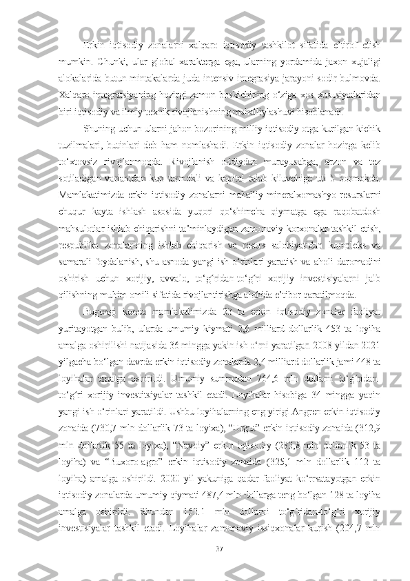 Erkin   iqtisodiy   zonalarni   xalqaro   iqtisodiy   tashkilot   sifatida   e’tirof   etish
mumkin.   Chunki,   ular   global   xarakterga   ega,   ularning   yordamida   jaxon   xujaligi
alokalarida butun mintakalarda juda intensiv integrasiya jarayoni sodir bulmovda.
Xalqaro   integratsiyaning   hozirgi   zamon   boskichining   o‘ziga   xos   xususiyatlaridan
biri iqtisodiy va ilmiy-texnik rivojlanishning mahalliylashuvi hisoblanadi. 
Shuning uchun ularni jahon bozorining milliy iqtisodiy otga kurilgan kichik
tuzilmalari,   butinlari   deb   ham   nomlashadi.   Erkin   iqtisodiy   zonalar   hozirga   kelib
to‘xtovsiz   rivojlanmoqda.   Rivojlanish   oddiydan   murayusabga,   arzon   va   tez
sotiladigan   variantdan   kup   tarmokli   va   kapital   talab   kiluvchiga   uti   b   bormokda.
Mamlakatimizda   erkin   iqtisodiy   zonalarni   mahalliy   mineralxomashyo   resurslarni
chuqur   kayta   ishlash   asosida   yuqori   qo‘shimcha   qiymatga   ega   raqobatdosh
mahsulotlar ishlab chiqarishni ta’minlaydigan zamonaviy korxonalar tashkil etish,
respublika   zonalarining   ishlab   chiqarish   va   resurs   salohiyatidan   kompleks   va
samarali   foydalanish,   shu   asnoda   yangi   ish   o‘rinlari   yaratish   va   aholi   daromadini
oshirish   uchun   xorijiy,   avvalo,   to‘g ridan-to‘g ri   xorijiy   investisiyalarni   jalbʻ ʻ
qilishning muhim omili sifatida rivojlantirishga alohida e’tibor qaratilmoqda.
Bugungi   kunda   mamlakatimizda   23   ta   erkin   iqtisodiy   zonalar   faoliyat
yuritayotgan   bulib,   ularda   umumiy   kiymati   2,6   milliard   dollarlik   453   ta   loyiha
amalga oshirilishi natijasida 36 mingga yakin ish o‘rni yaratilgar. 2008 yildan 2021
yilgacha bo‘lgan davrda erkin iqtisodiy zonalarda 2,4 milliard dollarlik jami 448 ta
loyihalar   amalga   oshirildi.   Umumiy   summadan   764,6   mln   dollarni   to‘g ridan-	
ʻ
to‘g ri   xorijiy   investitsiyalar   tashkil   etadi.   Loyihalar   hisobiga   34   mingga   yaqin	
ʻ
yangi ish o‘rinlari yaratildi. Ushbu loyihalarning eng yirigi Angren erkin iqtisodiy
zonaida (730,7 mln dollarlik 73 ta loyixa), “Urgut” erkin iqtisodiy zonaida (312,9
mln   dollarlik   55   ta   loyixa),   “Navoiy”   erkin   iqtisodiy   (282,8   mln   dollarlik   53   ta
loyiha)   va   “Buxoro-agro”   erkin   iqtisodiy   zonaida   (325,1   mln   dollarlik   112   ta
loyiha)   amalga   oshirildi.   2020   yil   yakuniga   qadar   faoliyat   ko‘rrsatayotgan   erkin
iqtisodiy zonalarda umumiy qiymati 487,4 mln dollarga teng bo‘lgan 128 ta loyiha
amalga   oshirildi.   Shundan   162.1   mln   dollarni   to‘g ridan-to‘g ri   xorijiy	
ʻ ʻ
investisiyalar   tashkil   etadi.   Loyihalar   zamonaviy   issiqxonalar   kurish   (204,7   mln
37 