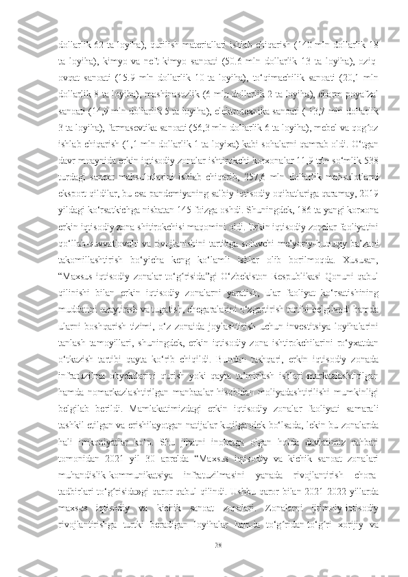 dollarlik 62 ta loyiha), qurilish materiallari ishlab chiqarish (140 mln dollarlik 18
ta   loyiha),   kimyo   va   neft-kimyo   sanoati   (50.6   mln   dollarlik   13   ta   loyiha),   oziq-
ovqat   sanoati   (15.9   mln   dollarlik   10   ta   loyiha),   to‘qimachilik   sanoati   (20,1   mln
dollarlik 8 ta loyiha), mashinasozlik (6 mln dollarlik 2 ta loyiha), charm-poyafzal
sanoati (14,9 mln dollarlik 5 ta loyiha), elektrotexnika sanoati ( 13,7 mln dollarlik
3 ta loyiha), farmasevtika sanoati (56,3 mln dollarlik 6 ta loyiha), mebel va qog ozʻ
ishlab chiqarish (1,1 mln dollarlik 1 ta loyixa) kabi sohalarni qamrab oldi. O‘tgan
davr moaynida erkin iqtisodiy zonalar ishtirokchi korxonalar 11,9 trln so‘mlik 538
turdagi   sanoat   mahsulotlarini   ishlab   chiqarib,   257,6   mln   dollarlik   mahsulotlarni
eksport qildilar, bu esa pandemiyaning salbiy iqtisodiy oqibatlariga qaramay, 2019
yildagi ko‘rsatkichga nisbatan 145 foizga oshdi. Shuningdek, 186 ta yangi korxona
erkin iqtisodiy zona shitirokchisi maqomini oldi. Erkin iqtisodiy zonalar faoliyatini
qo‘llab-quvvatlovchi  va rivojlanishini tartibga soluvchi  me’yoriy-huquqiy ba’zani
takomillashtirish   bo‘yicha   keng   ko‘lamli   ishlar   olib   borilmoqda.   Xususan,
“Maxsus   iqtisodiy   zonalar   to‘g risida”gi   O‘zbekiston   Respublikasi   Qonuni   qabul	
ʻ
qilinishi   bilan   erkin   iqtisodiy   zonalarni   yaratish,   ular   faoliyat   ko‘rsatishining
muddatini uzaytirish va tugatish, chegaralarini o‘zgartirish tartibi belgilandi hamda
ularni   boshqarish   tizimi,   o‘z   zonaida   joylashtirish   uchun   investitsiya   loyihalarini
tanlash   tamoyillari,   shuningdek,   erkin   iqtisodiy   zona   ishtirokchilarini   ro‘yxatdan
o‘tkazish   tartibi   qayta   ko‘rib   chiqildi.   Bundan   tashqari,   erkin   iqtisodiy   zonada
infratuzilma   obyektlarini   qurish   yoki   qayta   ta’mirlash   ishlari   markazlashtirilgan
hamda   nomarkazlashtirilgan   manbaalar   hisobidan   moliyadashtirilishi   mumkinligi
belgilab   berildi.   Mamlakatimizdagi   erkin   iqtisodiy   zonalar   faoliyati   samarali
tashkil etilgan va erishilayotgan natijalar kutilgandek bo‘lsada, lekin bu zonalarda
hali   imkoniyatlar   ko‘p.   Shu   jihatni   inobatga   olgan   holda   davlatimiz   rahbari
tomonidan   2021   yil   30   aprelda   “Maxsus   iqtisodiy   va   kichik   sanoat   zonalari
muhandislik-kommunikatsiya   infratuzilmasini   yanada   rivojlantirish   chora-
tadbirlari to‘g risida»gi qaror qabul qilindi. Ushbu qaror bilan 2021-2022 yillarda	
ʻ
maxsus   iqtisodiy   va   kichik   sanoat   zonalari.   Zonalarni   ijtimoiy-iqtisodiy
rivojlantirishga   turtki   beradigan   loyihalar   hamda   to‘g ridan-to‘g ri   xorijiy   va	
ʻ ʻ
38 