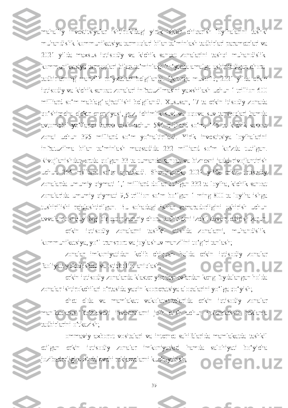 mahalliy   investitsiyalar   ishtirokidagi   yirik   ishlab   chiqarish   loyihalarini   tashki
muhandislik-kommunikatsiya tarmoqlari bilan ta’minlash tadbirlari parametrlari va
2021   yilda   maxsus   iqtisodiy   va   kichik   sanoat   zonalarini   tashqi   muhandislik-
kommunikatsiya tarmoqlari bilan ta’minlash bo‘yicha amalga oshiriladigan chora-
tadbirlarning   manzilli   ro‘yxatlari   belgilandi.   Qarorga   muvofiq,   2021   yilda   erkin
iqtisodiy va kichik sanoat zonalari infratuzilmasini yaxshilash uchun 1 trillion 600
milliard   so‘m   mablag   ajratilishi   belgilandi.  Xususan,   17   ta  erkin  itisodiy   zonadaʻ
qo‘shimcha   elektr   energiyasi,   gaz,   ichimlik   suvi   va   oqova   suv   tarmoqlari   hamda
avtomobil   yo‘llarini   barpo   etish   uchun   584   milliard   so‘m,   145   ta   kichik   sanoat
zonai   uchun   395   milliard   so‘m   yo‘naltiriladi.   Yirik   investitsiya   loyihalarini
infratuzilma   bilan   ta’minlash   maqsadida   232   milliard   so‘m   ko‘zda   tutilgan.
Rivojlanishdan ortda qolgan 33 ta tumanda sanoat  va biznesni  jadal rivojlantirish
uchun   264   milliard   so‘m   ajratiladi.   Shuningdek,   2021   yilda   erkin   iqtisodiy
zonalarda umumiy qiymati 1,1 milliard dollar bo‘lgan 332 ta loyiha, kichik sanoat
zonalarida   umumiy   qiymati   9,5   trillion   so‘m   bo‘lgan   1   ming   800   ta   loyiha   ishga
tushirilishi   rejalashtirilgan.   Bu   sohadagi   ishlar   samaradorligini   oshirish   uchun
avvalambor quyidagi bir qator zaruriy chora-tadbirlarni izchil davom ettirish zarur:
– erkin   iqtisodiy   zonalarni   tashkil   etishda   zonalarni,   muhandislik-
kommunikatsiya, yo‘l-transport va joylashuv manzilini to‘g ri tanlash;	
ʻ
– zonalar   imkoniyatidan   kelib   chiqqan   holda   erkin   iqtisodiy   zonalar
faoliyati yo‘nalishini va istiqbolini aniqlash; 
– erkin iqtisodiy zonalarda klaster yondashuvlardan keng foydalangan holda
zonalar ishtirokchilari o‘rtasida yaqin kooperatsiya aloqalarini yo‘lga qo‘yish; 
– chet   elda   va   mamlakat   vakolatxonalarida   erkin   iqtisodiy   zonalar
manfaatlarini   ko‘zlovchi   investorlarni   jalb   etish   uchun   informatsion   reklama
tadbirlarini o‘tkazish;
– ommaviy   axborot   vositalari   va   internet   sahifalarida   mamlakatda   tashkil
etilgan   erkin   iqtisodiy   zonalar   imkoniyatlari   hamda   salohiyati   bo‘yicha
jozibadorligini ifodalovchi reklamalarni kuchaytirish; 
39 