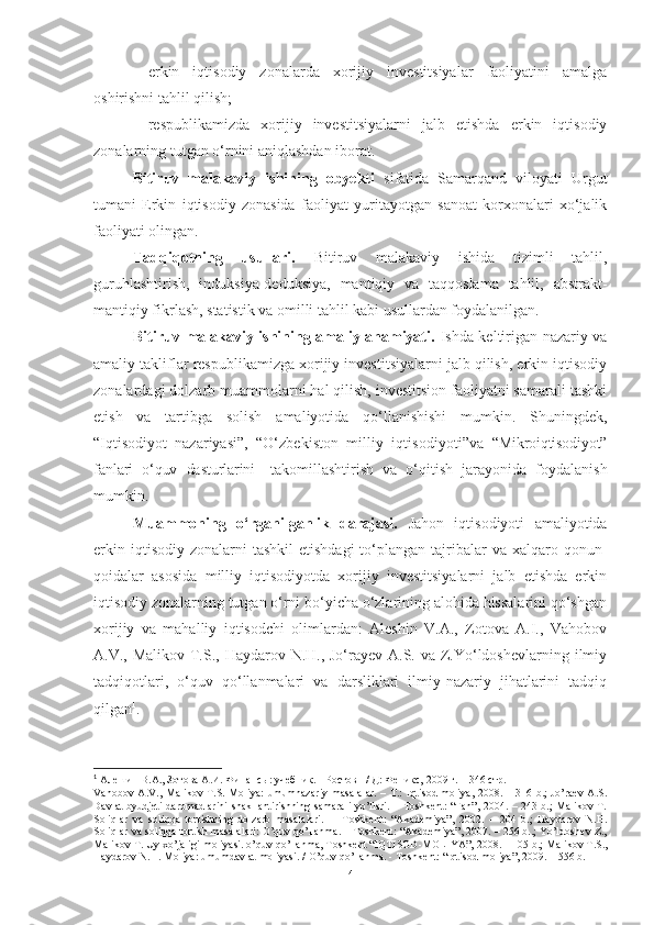 – erkin   iqtisodiy   zonalarda   xorijiy   investitsiyalar   faoliyatini   amalga
oshirishni tahlil qilish;
– respublikamizda   xorijiy   investitsiyalarni   jalb   etishda   erkin   iqtisodiy
zonalarning tutgan o‘rnini aniqlashdan iborat.
Bitiruv   malakaviy   ishining   obyekti   sifatida   Samarqand   viloyati   Urgut
tumani   Erkin   iqtisodiy   zonasida   faoliyat   yuritayotgan   sanoat   korxonalari   xo‘jalik
faoliyati olingan.
Tadqiqotning   usullari.   Bitiruv   malakaviy   ishida   tizimli   tahlil,
guruhlashtirish,   induksiya-deduksiya,   mantiqiy   va   taqqoslama   tahlil,   abstrakt-
mantiqiy fikrlash, statistik va omilli tahlil kabi usullardan foydalanilgan.
Bitiruv malakaviy ishining amaliy ahamiyati.   Ishda keltirigan nazariy va
amaliy takliflar respublikamizga xorijiy investitsiyalarni jalb qilish, erkin iqtisodiy
zonalardagi dolzarb muammolarni hal qilish, investitsion faoliyatni samarali tashki
etish   va   tartibga   solish   amaliyotida   qo‘llanishishi   mumkin.   Shuningdek,
“Iqtisodiyot   nazariyasi”,   “O‘zbekiston   milliy   iqtisodiyoti” va   “Mikrоiqtisоdiyоt”
fаnlаri   о‘quv   dаsturlаrini     tаkоmillаshtirish   vа   о‘qitish   jаrаyоnidа   fоydаlаnish
mumkin.
Muammoning   o‘rganilganlik   darajasi.   Jahon   iqtisodiyoti   amaliyotida
erkin  iqtisodiy  zonalarni  tashkil   etishdagi  to‘plangan  tajribalar  va  xalqaro qonun-
qoidalar   asosida   milliy   iqtisodiyotda   xorijiy   investitsiyalarni   jalb   etishda   erkin
iqtisodiy zonalarning tutgan o‘rni bo‘yicha o‘zlarining alohida hissalarini qo‘shgan
xorijiy   va   mahalliy   iqtisodchi   olimlardan:   Aleshin   V.A.,   Zotova   A.I.,   Vahobov
A.V., Malikov T.S., Haydarov N.H., Jo‘rayev A.S. va Z.Yo‘ldoshevlarning ilmiy
tadqiqotlari,   o‘quv   qo‘llanmalari   va   darsliklari   ilmiy-nazariy   jihatlarini   tadqiq
qilgan 1
.
1
  Алешин В.А., Зотова А.И. Финансы: учебник. - Ростов н/ Д: Феникс,   2009 г. – 346 стр.
Vahobov  A.V.,  Malikov T.S. Moliya:   umumnazariy   masalalar.   – T.:  Iqtisod-moliya,  2008. –  316 b.;  Jo’raev  A.S.
Davlat  byudjeti  daromadlarini  shakllantirishning samarali  yo’llari. – Toshkent:  “Fan”,  2004. – 243 b.;  Malikov T.
Soliqlar   va   soliqqa   tortishning   dolzarb   masalalari.   –   Toshkent:   “Akademiya”,   2002.   –   204   b.;   Haydarov   N.H.
Soliqlar va soliqqa tortish masalalari: O’quv qo’llanma. – Toshkent: “Akademiya”, 2007. – 256 b..; Yo’ldoshev Z.,
Malikov T. Uy xo’jaligi moliyasi. o’quv qo’llanma, Toshkent “IQTISOD-MOLIYA”, 2008. -   105 b.; Malikov T.S.,
Haydarov   N.H.   Moliya: umumdavlat moliyasi.   /   O’quv   qo’llanma.   -   Toshkent: “Iqtisod-moliya”,   2009. – 556   b.
4 