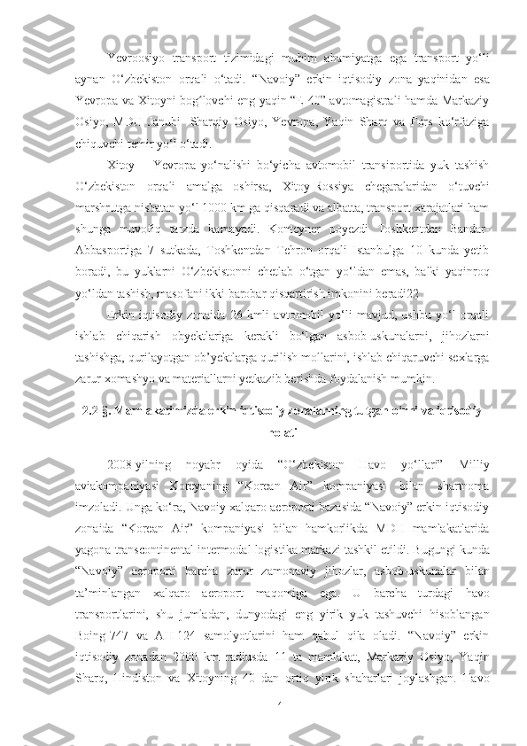 Yevroosiyo   transport   tizimidagi   muhim   ahamiyatga   ega   transport   yo‘li
aynan   O‘zbekiston   orqali   o‘tadi.   “Navoiy”   erkin   iqtisodiy   zona   yaqinidan   esa
Yevropa   va   Xitoyni   bog lovchi eng yaqin “E-40” avtomagistrali hamda Markaziyʻ
Osiyo,   MDH   Janubi-   Sharqiy   Osiyo,   Yevropa,   Yaqin   Sharq   va   Fors   ko‘rfaziga
chiquvchi temir yo‘l   o‘tadi.
Xitoy   –   Yevropa   yo‘nalishi   bo‘yicha   avtomobil   transiportida   yuk   tashish
O‘zbekiston   orqali   amalga   oshirsa,   Xitoy-Rossiya   chegaralaridan   o‘tuvchi
marshrutga nisbatan yo‘l 1000 km ga qisqaradi va albatta, transport xarajatlari ham
shunga   muvofiq   tarzda   kamayadi.   Konteyner   poyezdi   Toshkentdan   Bandar-
Abbasportiga   7   sutkada,   Toshkentdan   Tehron   orqali   Istanbulga   10   kunda   yetib
boradi,   bu   yuklarni   O‘zbekistonni   chetlab   o‘tgan   yo‘ldan   emas,   balki   yaqinroq
yo‘ldan   tashish,   masofani   ikki   barobar qisqartirish   imkonini   beradi22
Erkin   iqtisodiy   zonaida   26   kmli   avtomobil   yo‘li   mavjud,   ushbu   yo‘l   orqali
ishlab   chiqarish   obyektlariga   kerakli   bo‘lgan   asbob-uskunalarni,   jihozlarni
tashishga,   qurilayotgan   ob’yektlarga   qurilish   mollarini,   ishlab   chiqaruvchi   sexlarga
zarur   xomashyo   va   materiallarni yetkazib   berishda   foydalanish mumkin.
2.2 -§ . Mamlakatimizda erkin iqtisodiy zonalarning tutgan o‘rni va iqtisodiy
holati
2008 - yilning   noyabr   oyida   “O‘zbekiston   Havo   yo‘llari”   Milliy
aviakompaniyasi   Koreyaning   “Korean   Air”   kompaniyasi   bilan   shartnoma
imzoladi. Unga ko‘ra, Navoiy xalqaro aeroporti bazasida “Navoiy” erkin iqtisodiy
zonaida   “Korean   Air”   kompaniyasi   bilan   hamkorlikda   MDH   mamlakatlarida
yagona   transcontinental   intermodal   logistika   markazi   tashkil   etildi.   Bugungi   kunda
“Navoiy”   aeroporti   barcha   zarur   zamonaviy   jihozlar,   asbob-uskunalar   bilan
ta’minlangan   xalqaro   aeroport   maqomiga   ega.   U   barcha   turdagi   havo
transportlarini,   shu   jumladan,   dunyodagi   eng   yirik   yuk   tashuvchi   hisoblangan
Boing-747   va   AH-124   samolyotlarini   ham   qabul   qila   oladi.   “Navoiy”   erkin
iqtisodiy   zonadan   2000   km   radiusda   11   ta   mamlakat,   Markaziy   Osiyo,   Yaqin
Sharq,   Hindiston   va   Xitoyning   40   dan   ortiq   yirik   shaharlari   joylashgan.   Havo
41 