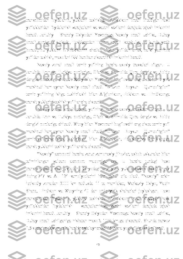 transportidan   foydalanib,   yuklarni   tashishda   O‘zbekiston   orqali   o‘tadigan   havo
yo‘laklaridan   foydalanish   xarajatlarni   va   vaqtni   sezilarni   darajada   tejash   imkonini
beradi.   Janubiy   –   Sharqiy   Osiyodan   Yevropaga   Navoiy   orqali   uchilsa,   Dubay
orqali   portiga   7   sutkada,   Toshkentdan   Tehron   orqali   Istanbulga   10   kunda   yetib
boradi,   bu   yuklarni   O‘zbekistonni   chetlab   o‘tgan   yo‘ldan   emas,   balki   yaqinroq
yo‘ldan   tashish,   masofani   ikki   barobar qisqartirish   imkonini   beradi.
Navoiy   zonai   orqali   temir   yo‘lning   barcha   asosiy   trassalari   o‘tgan.   U
Janubda   Eron   va   Turkiya   portlariga,   G arb   va   Shimolda   Qora   dengiz   va   Boltiqʻ
dengizi portlariga chiqadi. Xitoy bilan Yevropani bog lovchi eng qisqa temir yo‘l	
ʻ
marshruti   ham   aynan   Navoiy   orqali   o‘tadi.   “G uzor   –   Boysun   –   Qumqo‘rg on”	
ʻ ʻ
temir   yo‘lining   ishga   tushirilashi   bilan   Afg oniston,	
ʻ   Pokiston   va   Hindistonga
transit yuklarini   tashish yo‘li   ancha   qisqardi.
Navoiy   zonai   orqali   temir   yo‘lning   barcha   asosiy   trassalari   o‘tgan.   U
Janubda   Eron   va   Turkiya   portlariga,   G arb   va   Shimolda   Qora   dengiz   va   Boltiq	
ʻ
dengizi portlariga chiqadi. Xitoy bilan Yevropani bog lovchi eng qisqa temir yo‘l	
ʻ
marshruti   ham   aynan   Navoiy   orqali   o‘tadi.   “G uzor   –   Boysun   –   Qumqo‘rg on”	
ʻ ʻ
temir   yo‘lining   ishga   tushirilashi   bilan   Afg oniston,	
ʻ   Pokiston   va   Hindistonga
transit yuklarini   tashish yo‘li   ancha   qisqardi.
“Navoiy”   aeroporti   barcha   zarur   zamonaviy   jihozlar,   asbob-uskunalar   bilan
ta’minlangan   xalqaro   aeroport   maqomiga   ega.   U   barcha   turdagi   havo
transportlarini,   shu   jumladan,   dunyodagi   eng   yirik   yuk   tashuvchi   hisoblangan
Boing-747   va   AH-124   samolyotlarini   ham   qabul   qila   oladi.   “Navoiy”   erkin
iqtisodiy   zonadan   2000   km   radiusda   11   ta   mamlakat,   Markaziy   Osiyo,   Yaqin
Sharq,   Hindiston   va   Xitoyning   40   dan   ortiq   yirik   shaharlari   joylashgan.   Havo
transportidan   foydalanib,   yuklarni   tashishda   O‘zbekiston   orqali   o‘tadigan   havo
yo‘laklaridan   foydalanish   –   xarajatlarni   va   vaqtni   sezilarni   darajada   tejash
imkonini   beradi.   Janubiy   –   Sharqiy   Osiyodan   Yevropaga   Navoiy   orqali   uchilsa,
Dubay   orqali   uchilganiga   nisbatan   masofa   1000   km.ga   qisqaradi.   Shunda   parvoz
1,5 soatgina   davom   etib,   har   bir   avialaynerdan   15 tonna   yoqilg i iqtisod qilinadi.	
ʻ
42 