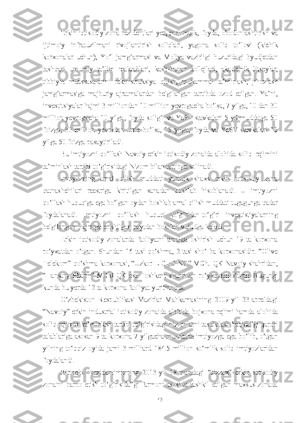 Erkin iqtisodiy  zona  rezidentlari   yer,   mol-mulk,   foyda,   obodonlashtirish   va
ijtimoiy   infratuzilmani   rivojlantirish   soliqlari,   yagona   soliq   to‘lovi   (kichik
korxonalar   uchun),   Yo‘l   jamg armasiʻ   va   Moliya   vazirligi   huzuridagi   byudjetdan
tashqari   umumiy   ta’lim   maktablari,   kasb-hunar   kollejlari,   akademik   litseylar,
tibbiyot   muassasalarini   rekonstruksiya   qilish,   mukammal   ta’mirlash,   jihozlash
jamg armasiga   majburiy   ajratmalardan   belgilangan   tartibda   ozod   etilgan.   Ya’ni,	
ʻ
investitsiyalar hajmi 3 milliondan 10 million yevrogacha bo‘lsa, 7 yilga, 10 dan 30
million yevrogacha 10 yilga, foyda solig i va YaST  stavkalari  5 yil  muddatga 50	
ʻ
foizga,   30   million   yevrodan   ortiq   bo‘lsa,   15   yilga,   foyda   va   YaST   stavkalari   10
yilga   50   foizga   pasaytiriladi.
Bu   imtiyozni   qo‘llash   Navoiy   erkin iqtisodiy   zonaida   alohida   soliq   rejimini
ta’minlash   tartibi to‘g risidagi	
ʻ   Nizom   bilan   tartibga   solinadi.
Imtiyozning   amal   qilish   muddati   yuridik   shaxs   erkin   iqtisodiy   zona
qatnashchilari   reestriga   kiritilgan   sanadan   boshlab   hisoblanadi.   U   imtiyozni
qo‘llash huquqiga ega bo‘lgan   oydan   boshlab   amal   qilish   muddati   tugagunga   qadar
foydalanadi.   Imtiyozni   qo‘llash   huquqi   to‘g ridan-to‘g ri	
ʻ ʻ   investistiyalarning
belgilangan   hajmiga   erishilgan paytdan   boshlab   vujudga   keladi.
Erkin   iqtisodiy   zonalarda   faoliyatni   amalga   oshirish   uchun   19   ta   korxona
ro‘yxatdan   o‘tgan.   Shundan   16   tasi   qo‘shma,   2   tasi   sho‘   ba   korxonasidir.   “Olive
Telekom” qo‘shma   korxonasi,   “Uzkor   LIGHTING” MChJ QK Navoiy shahridan,
“Hansang-Pharm”   MChJ QK esa Toshkent  shahridan ro‘yxatdan o‘tgan. Bugungi
kunda bu yerda 12   ta   korxona faoliyat   yuritmoqda.
O‘zbekiston   Respublikasi   Vazirlar   Mahkamasining   2009-yil   23-apreldagi
“Navoiy” erkin industrial-iqtisodiy zonaida alohida bojxona rejimi hamda   alohida
soliq   rejimini   ta’minlash   tartibi   to‘g risidagi	
ʻ   nizomlarni   tasdiqlash   haqida”gi   qarori
talablariga   asosan   9   ta   korxona 7 yilgacha muddatda imtiyozga ega   bo‘lib,   o‘tgan
yilning   to‘qqiz   oyida   jami   3   milliard   184.5   million   so‘mlik   soliq   imtiyozlaridan
foydalandi.
Birinchi   Prezidentimizning   2013-yil   18-martdagi   “Jizzax”   erkin   iqtisodiy
zonaini   barpo   etish   to‘g risida”gi   farmoni   asosida   tashkil   etilgan   maxsus   zonada	
ʻ
43 