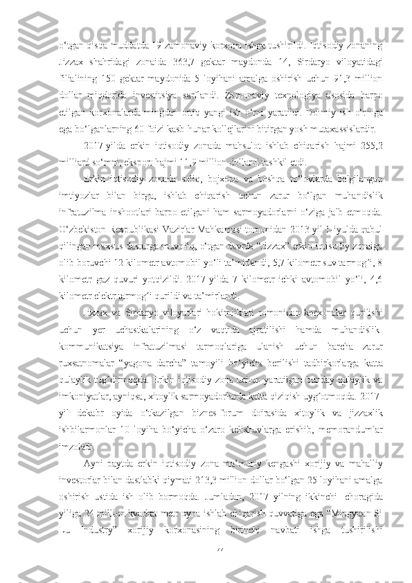 o‘tgan qisqa muddatda 19 zamonaviy korxona ishga tushirildi. Iqtisodiy zonaning
Jizzax   shahridagi   zonaida   363,7   gektar   maydonda   14,   Sirdaryo   viloyatidagi
filialining   150   gektar   maydonida   5   loyihani   amalga   oshirish   uchun   91,3   million
dollar   miqdorida   investitsiya   sarflandi.   Zamonaviy   texnologiya   asosida   barpo
etilgan   korxonalarda   mingdan   ortiq   yangi   ish   o‘rni   yaratildi.   Doimiy   ish   o‘rniga
ega   bo‘lganlarning   60   foizi   kasb-hunar   kollejlarini   bitirgan   yosh   mutaxassislardir.
2017 - yilda   erkin   iqtisodiy   zonada   mahsulot   ishlab   chiqarish   hajmi   255,2
milliard so‘mni,   eksport   hajmi   11,9   million dollarni   tashkil etdi.
Erkin   iqtisodiy   zonada   soliq,   bojxona   va   boshqa   to‘lovlarda   belgilangan
imtiyozlar   bilan   birga,   ishlab   chiqarish   uchun   zarur   bo‘lgan   muhandislik
infratuzilma   inshootlari   barpo   etilgani   ham   sarmoyadorlarni   o‘ziga   jalb   etmoqda.
O‘zbekiston Respublikasi Vazirlar Mahkamasi tomonidan 2013-yil 1-iyulda qabul
qilingan maxsus dasturga muvofiq, o‘tgan davrda “Jizzax” erkin iqtisodiy zonaiga
olib boruvchi 12 kilometr avtomobil yo‘li ta’mirlandi, 5,7 kilometr suv tarmog i, 8ʻ
kilometr   gaz   quvuri   yotqizildi.   2017-yilda   7   kilometr   ichki   avtomobil   yo‘li,   4,6
kilometr   elektr tarmog i	
ʻ   qurildi   va ta’mirlandi.
Jizzax   va   Sirdaryo   viloyatlari   hokimliklari   tomonidan   korxonalar   qurilishi
uchun   yer   uchastkalarining   o‘z   vaqtida   ajratilishi   hamda   muhandislik-
kommunikatsiya   infratuzilmasi   tarmoqlariga   ulanish   uchun   barcha   zarur
ruxsatnomalar   “yagona   darcha”   tamoyili   bo‘yicha   berilishi   tadbirkorlarga   katta
qulaylik  tug dirmoqda.	
ʻ   Erkin  iqtisodiy  zona  uchun  yaratilgan  bunday  qulaylik  va
imkoniyatlar, ayniqsa, xitoylik sarmoyadorlarda katta qiziqish uyg otmoqda. 2017-	
ʻ
yil   dekabr   oyida   o‘tkazilgan   biznes-forum   doirasida   xitoylik   va   jizzaxlik
ishbilarmonlar   10   loyiha   bo‘yicha   o‘zaro   kelishuvlarga   erishib,   memorandumlar
imzoladi.
Ayni   paytda   erkin   iqtisodiy   zona   ma’muriy   kengashi   xorijiy   va   mahalliy
investorlar bilan dastlabki qiymati 213,3 million dollar bo‘lgan 25 loyihani amalga
oshirish   ustida   ish   olib   bormoqda.   Jumladan,   2017   yilning   ikkinchi   choragida
yiliga 24 million kvadrat metr oyna ishlab chiqarish quvvatiga ega “Mingyuan Si
Lu   Industry”   xorijiy   korxonasining   birinchi   navbati   ishga   tushirilishi
44 