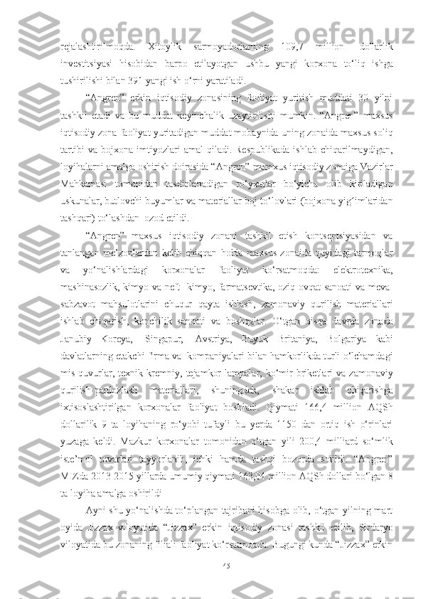 rejalashtirilmoqda.   Xitoylik   sarmoyadorlarning   109,7   million   dollarlik
investitsiyasi   hisobidan   barpo   etilayotgan   ushbu   yangi   korxona   to‘liq   ishga
tushirilishi bilan   391   yangi   ish   o‘rni   yaratiladi.
“Angren”   erkin   iqtisodiy   zonasining   faoliyat   yuritish   muddati   30   yilni
tashkil   etadi   va   bu   muddat   keyinchalik   uzaytirilishi   mumkin.   “Angren”   maxsus
iqtisodiy zona faoliyat   yuritadigan muddat mobaynida uning zonaida maxsus soliq
tartibi   va  bojxona   imtiyozlari   amal   qiladi.   Respublikada   ishlab   chiqarilmaydigan,
loyihalarni amalga   oshirish   doirasida   “Angren”   mamxus iqtisodiy zonaiga   Vazirlar
Mahkamasi   tomonidan   tasdiqlanadigan   ro‘yxatlar   bo‘yicha   olib   kiriladigan
uskunalar, butlovchi buyumlar   va   materiallar   boj   to‘lovlari   (bojxona   yig imlaridanʻ
tashqari)   to‘lashdan   ozod   etildi.
“Angren”   maxsus   iqtisodiy   zonani   tashkil   etish   kontseptsiyasidan   va
tanlangan   me’zonlardan   kelib   chiqqan   holda   maxsus   zonaida   quyidagi   tarmoqlar
va   yo‘nalishlardagi   korxonalar   faoliyat   ko‘rsatmoqda:   elektrotexnika,
mashinasozlik, kimyo va neft-   kimyo, farmatsevtika, oziq-ovqat sanoati va meva-
sabzavot   mahsulotlarini   chuqur   qayta   ishlash,   zamonaviy   qurilish   materiallari
ishlab   chiqarish,   konchilik   sanoati   va   boshqalar.   O‘tgan   qisqa   davrda   zonada
Janubiy   Koreya,   Singapur,   Avstriya,   Buyuk   Britaniya,   Bolgariya   kabi
davlatlarning   etakchi   firma   va   kompaniyalari   bilan   hamkorlikda   turli   o‘lchamdagi
mis   quvurlar,   texnik   kremniy,   tejamkor   lampalar,   ko‘mir   briketlari   va   zamonaviy
qurilish-pardozlash   materiallari,   shuningdek,   shakar   ishlab   chiqarishga
ixtisoslashtirilgan   korxonalar   faoliyat   boshladi.   Qiymati   166,4   million   AQSh
dollarilik   9   ta   loyihaning   ro‘yobi   tufayli   bu   yerda   1150   dan   ortiq   ish   o‘rinlari
yuzaga   keldi.   Mazkur   korxonalar   tomonidan   o‘tgan   yili   200,4   milliard   so‘mlik
iste’mol   tovarlari   tayyorlanib,   ichki   hamda   tashqi   bozorda   sotildi.   “Angren”
MIZda   2013-2015   yillarda   umumiy qiymati   163,04   million AQSh dollari   bo‘lgan 8
ta   loyiha   amalga oshirildi
Ayni shu yo‘nalishda to‘plangan tajribani hisobga olib, o‘tgan yilning mart
oyida   Jizzax   viloyatida   “Jizzax”   erkin   iqtisodiy   zonasi   tashkil   etilib,   Sirdaryo
viloyatida bu zonaning filiali faoliyat ko‘rsatmoqda. Bugungi kunda “Jizzax” erkin
45 