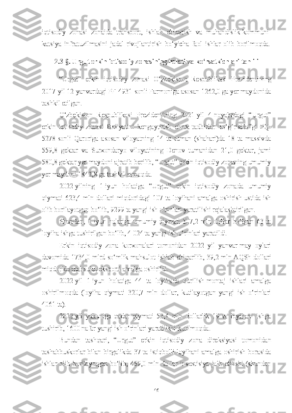 iqtisodiy   zonasi   zonaida   transport,   ishlab   chiqarish   va   muhandislik-kommuni-
katsiya   infratuzilmasini   jadal   rivojlantirish   bo‘yicha   faol   ishlar   olib   borilmoqda.
2.3 -§ .  Urgut erkin iqtisodiy zonasining holati va ko‘rsatkichlari tahlili
“ Urgut”   erkin   iqtisodiy   zonasi   O‘zbekiston   Respublikasi   Prezidentining
2017-yil 12-yanvardagi PF-4931-sonli Farmoniga asosan 1262,0 ga yer maydonida
tashkil etilgan.
O‘zbekiston   Respublikasi   Prezidentining   2021-yil   4-noyabrdagi   “Urgut”
erkin   iqtisodiy   zonasi   faoliyatini   kengaytirish   chora-tadbirlari   to‘g risida”gi   PQ-ʻ
5278-sonli   Qaroriga   asosan   viloyatning   14   ta   tuman   (shahari)da   18   ta   massivda
559,8   gektar   va   Surxondaryo   viloyatining   Denov   tumanidan   21,0   gektar,   jami
580,8 gektar yer maydoni ajratib berilib, “Urgut” erkin iqtisodiy zonaning umumiy
yer maydoni 1842,8 ga tashkil etmoqda.
2022-yilning   1-iyun   holatiga   “Urgut”   erkin   iqtisodiy   zonada   umumiy
qiymati   623,4  mln  dollari   miqdoridagi  107  ta  loyihani  amalga   oshirish  ustida   ish
olib borilayotgan bo‘lib, 9299 ta yangi ish o‘rinlari yaratilishi rejalashtirilgan.
Shundan,   1   iyun   holatiga   umumiy   qiymati   307,2   mln   dollar   bo‘lgan   63   ta
loyiha ishga tushirilgan bo‘lib, 4 024 ta yangi ish o‘rinlari yaratildi. 
Erkin   iqtisodiy   zona   korxonalari   tomonidan   2022   yil   yanvar-may   oylari
davomida 1734,0 mlrd so‘mlik mahsulot ishlab chiqarilib, 39,2 mln AQSh dollari
miqdorida mahsulot eksporti amalga oshirildi. 
2022-yil   1-iyun   holatiga   44   ta   loyihada   qurilish-montaj   ishlari   amalga
oshirilmoqda   (loyiha   qiymati   320,7   mln   dollar,   kutilayotgan   yangi   ish   o‘rinlari
4061 ta). 
2022-yil   yakuniga   qadar   qiymati   53,4   mln   dollarlik   19   ta   loyihani   ishga
tushirib, 1600 nafar yangi ish o‘rinlari yaratilishi kutilmoqda.
Bundan   tashqari,   “Urgut”   erkin   iqtisodiy   zona   direksiyasi   tomonidan
tashabbuskorlar bilan birgalikda 37 ta istiqbolli loyihani amalga oshirish borasida
ishlar   olib   borilayotgan   bo‘lib,   459,0  mln   dollar   investisiya   jalb   etilishi   (shundan
46 