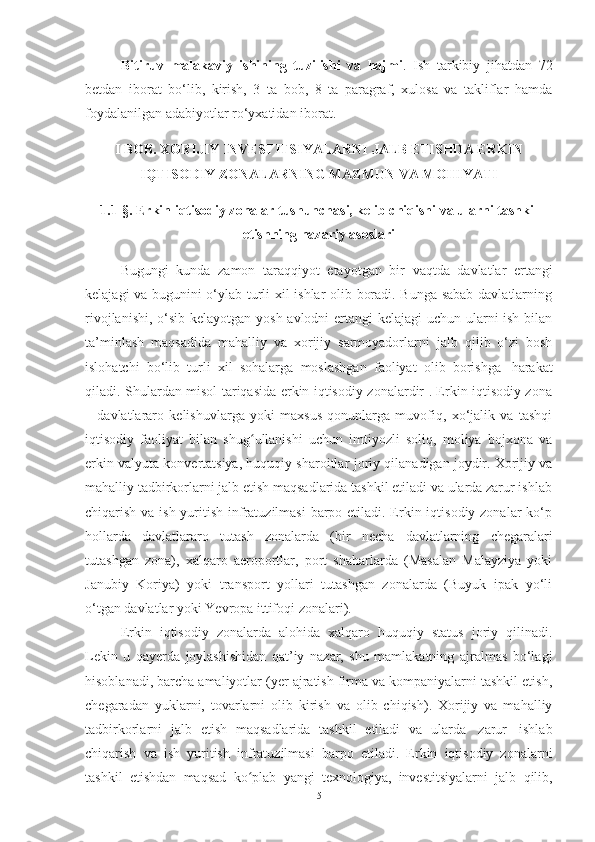 Bitiruv   malakaviy   ishining   tuzilishi   va   hajmi .   Ish   tаrkibiy   jihаtdаn   72
bеtdаn   ibоrаt   bо‘lib,   kirish,   3   ta   bоb,   8   tа   pаrаgrаf,   хulоsа   vа   tаkliflаr   hаmdа
foydalanilgan adabiyotlar ro‘yxatidan iborat. 
I BOB.  XORIJIY INVESTITSIYALARNI JALB ETISHDA ERKIN
IQTISODIY  ZONALAR NING MAZMUN VA MOHIYATI
1.1-§.  Erkin iqtisodiy zonalar tushunchasi, kelib chiqishi va ularni tashkil
etishning nazariy asoslari
Bugungi   kunda   zamon   taraqqiyot   etayotgan   bir   vaqtda   davlatlar   ertangi
kelajagi va bugunini o‘ylab turli xil ishlar olib boradi. Bunga sabab davlatlarning
rivojlanishi, o‘sib kelayotgan yosh avlodni  ertangi  kelajagi  uchun ularni  ish bilan
ta’minlash   maqsadida   mahalliy   va   xorijiy   sarmoyadorlarni   jalb   qilib   o‘zi   bosh
islohatchi   bo‘lib   turli   xil   sohalarga   moslashgan   faoliyat   olib   borishga   harakat
qiladi. Shulardan misol tariqasida erkin iqtisodiy zonalardir . Erkin iqtisodiy zona
–   davlatlararo   kelishuvlarga   yoki   maxsus   qonunlarga   muvofiq,   xo‘jalik   va   tashqi
iqtisodiy   faoliyat   bilan   shug ullanishi   uchun   imtiyozli   soliq,   moliya   bojxona   vaʻ
erkin valyuta konvertatsiya, huquqiy sharoitlar   joriy qilanadigan joydir. Xorijiy va
mahalliy tadbirkorlarni jalb etish maqsadlarida tashkil etiladi va ularda zarur ishlab
chiqarish va ish yuritish infratuzilmasi  barpo etiladi. Erkin iqtisodiy zonalar ko‘p
hollarda   davlatlararo   tutash   zonalarda   (bir   necha   davlatlarning   chegaralari
tutashgan   zona),   xalqaro   aeroportlar,   port   shaharlarda   (Masalan   Malayziya   yoki
Janubiy   Koriya)   yoki   transport   yollari   tutashgan   zonalarda   (Buyuk   ipak   yo‘li
o‘tgan davlatlar yoki   Yevropa   ittifoqi   zonalari).
Erkin   iqtisodiy   zonalarda   alohida   xalqaro   huquqiy   status   joriy   qilinadi.
Lekin   u   qayerda   joylashishidan   qat’iy   nazar,   shu   mamlakatning   ajralmas   bo‘lagi
hisoblanadi, barcha amaliyotlar (yer ajratish firma va kompaniyalarni tashkil etish,
chegaradan   yuklarni,   tovarlarni   olib   kirish   va   olib   chiqish).   Xorijiy   va   mahalliy
tadbirkorlarni   jalb   etish   maqsadlarida   tashkil   etiladi   va   ularda   zarur   ishlab
chiqarish   va   ish   yuritish   infratuzilmasi   barpo   etiladi.   Erkin   iqtisodiy   zonalarni
tashkil   etishdan   maqsad   ko plab
ʻ   yangi   texnologiya,   investitsiyalarni   jalb   qilib,
5 