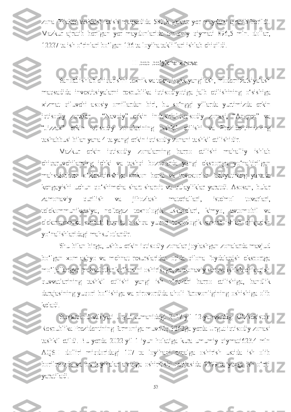 zona   filialini   tashkish   etish   maqsadida   580,8   gektar   yer   maydoni   ajratib   berildi.
Mazkur   ajratib   berilgan   yer   maydonlarida   umumiy   qiymati   896,5   mln.   dollar,
12227 ta ish o‘rinlari bo‘lgan 136 ta loyiha takliflari ishlab chiqildi.
II  bob bo‘yicha xulosa
Sanoat ishlab chiqarishni texnik va texnologik yangilash, modernizatsiyalash
maqsadida   investitsiyalarni   respublika   iqtisodiyotiga   jalb   etilishining   o‘sishiga
xizmat   qiluvchi   asosiy   omillardan   biri,   bu   so‘nggi   yillarda   yurtimizda   erkin
iqtisodiy   zonalar   -   “Navoiy”   erkin   industrial-iqtisodiy   zonasi,   “Angren”   va
“Jizzax”   erkin   iqtisodiy   zonalarining   tashkil   etilishi   va   Prezidentimizning
tashabbusi   bilan yana   4   ta   yangi erkin   iqtisodiy   zonani tashkil etilishidir.
Mazkur   erkin   iqtisodiy   zonalarning   barpo   etilishi   mahalliy   ishlab
chiqaruvchilarning   ichki   va   tashqi   bozorlarda   yangi   eksportga   yo‘naltirilgan
mahsulotlarni   o‘zlashtirishiga   imkon   berdi   va   investorlar   faoliyatining   yanada
kengayishi   uchun   qo‘shimcha   shart-sharoit   va   qulayliklar   yaratdi.   Asosan,   bular
zamonaviy   qurilish   va   jihozlash   materiallari,   iste'mol   tovarlari,
telekommunikatsiya,   neftegaz   texnologik   uskunalari,   kimyo,   avtomobil   va
elektrotexnika   sanoati   hamda   boshqa   yuqori   texnologik   sanoat   ishlab   chiqarish
yo‘nalishlaridagi mahsulotlardir.
Shu bilan birga, ushbu erkin iqtisodiy zonalar joylashgan zonalarda mavjud
bo‘lgan   xom-ashyo   va   mehnat   resurslaridan   otida   qilona   foydalanish   eksportga
mo‘ljallangan mahsulotlar ko‘lamini oshirishga, zamonaviy sanoat ishlab chiqarish
quvvatlarining   tashkil   etilishi   yangi   ish   o‘rinlari   barpo   etilishiga,   bandlik
darajasining yuqori bo‘lishiga va pirovordida aholi farovonligining oshishiga olib
keladi. 
Samarqand   viloyati   Urgut   tumanidagi   2017-yil   12-yanvardagi   O‘zbekiston
Respublika Prezidentining farmoniga muvofiq 1262ga yerda Urgut iqtisodiy zonasi
tashkil   etildi.   Bu   yerda   2022-yil   1-iyun   holatiga   kura   umumiy   qiymati623.4   mln
AQSH   dolliri   miqdoridagi   107   ta   loyihani   amalga   oshirish   ustida   ish   olib
borilmoqda   va   bu   loyihalar   amalga   oshirilishi   natijasida   9299   ta   yangi   ish   o‘rni
yaratiladi.
53 