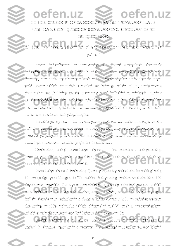 III BOB. O‘ZBEKISTONDA XORIJIY INVESTITSIYALARNI JALB
ETISHDA ERKIN IQTISODIY  ZONALAR NING RIVOJLANTIRISH
ISTIQBOLLARI
3.1-§.  Xorijiy investitsiyalarni jalb qilishni davlat tomonidan takomillashtirish
yo‘llari
Bozor   iqtisodiyotini   modernizatsiya   va   diversifikatsiyalash   sharoitida
iqtisodiyotimizga  investitsiyalarni   jalb   etish   va   ulardan   samarali   foydalanish   ham
ijtimoiy,   ham   iqtisodiy   ahamiyat   kasb   etadi.   Investitsiyalar   iqtisodiyotda   qayta
yoki   takror   ishlab   chiqarish   sur‘atlari   va   hajmiga   ta‘sir   qiladi,   ilmiy-texnik
rivojlnishni   va   aholining   asosiy   qismining   band   bo‘lishini   ta‘minlaydi.   Buning
asosiy   sabablaridan   biri   sifatida   iqtisodiyotimizdagi   tub   tarkibiy   o‘zgarishlar,
mehnat resurslarining ratsional  hamda optimal joylashtirilishi va rivojlanishi ko‘p
hollarda   investitsion faoliyatga   bog liq.ʻ
I n ve st i t si y a   s i y os a ti   –   bu   iq t i s od i y ot ni ng   u s t iv or   tar m oq l ar in i   r i v o j l a n ti r i s h,
qo‘llab   –   quvvatlash,   markazlashgan   investitsiyalash   jarayonidan   nomarkazlashgan
investitsiya   jarayoniga   otish,   ustivor   investitsion   loyihalarni   qo‘llab   quvvatlashga
qaratilgan mexanizm, uslublar yig indisi
ʻ   hisoblanadi.
Davlatning   tashqi   investitsiya   siyosati   –   bu   mamlakat   tashqarisidagi
investitsiyalar oqimini davlat tomonidan jalb qilish, boshqarish, tartibga solish va
nazorat qilish   chora-tadbirlari tizimidir.
Investitsiya siyosati  davlatning ijtimoiy-iqtisodiy yuksalishi  borasidagi aniq
bir   maqsadga   yonaltirilgan   bo‘lib,   ushbu   faoliyatning   muhim   vositalaridan   biri
deyishimiz   mumkin.   Bu   siyosat   mamlakatning   siyosiy   sohadagi   asosini   tashkil
etadi   yoki   mamlakatning   xoh   u   rivojlangan   bo‘lsin,   xoh   endi   rivojlanayotgan
bo‘lsin   siyosiy   munosabatlarning   o‘zagi   sifatida   xizmat   qiladi.   Investitsiya   siyosati
davlatning   moddiy   ne'matlar   ishlab   chiqarishni   tashkil   etishda   investitsiyalarni
to‘g ri	
ʻ   yonaltirib   turuvchi   vazifani   bajaruvchi   mexanizmidir.
Davlat   siyosatining   bu   sohasi   tashkiliy-huquqiy   tomondan   qaralganda,
tegishli boshqaruv organlarning investitsion siyosatdagi maqsadlari va vazifalarini
54 