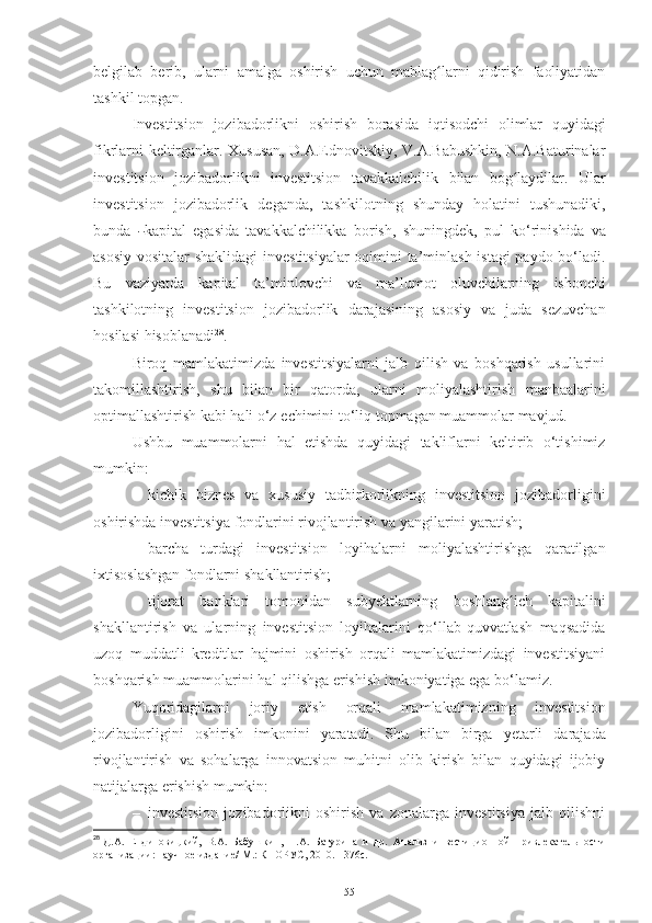 belgilab   berib,   ularni   amalga   oshirish   uchun   mablag larniʻ   qidirish   faoliyatidan
tashkil topgan.
Investitsion   jozibadorlikni   oshirish   borasida   iqtisodchi   olimlar   quyidagi
fikrlarni keltirganlar. Xususan, D.A.Ednovitskiy, V.A.Babushkin, N.A.Baturinalar
investitsion   jozibadorlikni   investitsion   tavakkalchilik   bilan   bog laydilar.	
ʻ   Ular
investitsion   jozibadorlik   deganda,   t ashkilotning   shunday   holatini   tushunadiki,
b un da  	
― ka p i t al   e ga si da   t a v a k k al c h i li kka   bo r i s h ,   sh u ni n g d e k ,   p u l   k o‘ri ni s h i d a   va
asosiy vositalar  shaklidagi  investitsiyalar  oqimini ta’minlash istagi paydo bo‘ladi.
Bu   vaziyatda   kapital   ta’minlovchi   va   ma’lumot   oluvchilarning   ishonchi
tashkilotning   investitsion   jozibadorlik   darajasining   asosiy   va   juda   sezuvchan
hosilasi   hisoblanadi 28
.
Biroq   mamlakatimizda   investitsiyalarni   jalb   qilish   va   boshqarish   usullarini
takomillashtirish,   shu   bilan   bir   qatorda,   ularni   moliyalashtirish   manbaalarini
optimallashtirish   kabi   hali   o‘z   echimini   to‘liq   topmagan   muammolar   mavjud.
Ushbu   muammolarni   hal   etishda   quyidagi   takliflarni   keltirib   o‘tishimiz
mumkin:
– kichik   biznes   va   xususiy   tadbirkorlikning   investitsion   jozibadorligini
oshirishda   investitsiya   fondlarini rivojlantirish va   yangilarini yaratish;
– barcha   turdagi   investitsion   loyihalarni   moliyalashtirishga   qaratilgan
ixtisoslashgan   fondlarni   shakllantirish;
– tijorat   banklari   tomonidan   subyektlarning   boshlang ich	
ʻ   kapitalini
shakllantirish   va   ularning   investitsion   loyihalarini   qo‘llab-quvvatlash   maqsadida
uzoq   muddatli   kreditlar   hajmini   oshirish   orqali   mamlakatimizdagi   investitsiyani
boshqarish   muammolarini   hal   qilishga   erishish   imkoniyatiga   ega   bo‘lamiz.
Yuqoridagilarni   joriy   etish   orqali   mamlakatimizning   investitsion
jozibadorligini   oshirish   imkonini   yaratadi.   Shu   bilan   birga   yetarli   darajada
rivojlantirish   va   sohalarga   innovatsion   muhitni   olib   kirish   bilan   quyidagi   ijobiy
natijalarga erishish mumkin:
– investitsion   jozibadorlikni   oshirish   va   zonalarga   investitsiya   jalb   qilishni
28
  Д.А.   Ендиновицкий,   В.А.   Бабушкин,   Н.А.   Батурина   и   др.   Анализ   инвестиционной   привлекательности
организации:   научное издание/   М.: КНОРУС, 2010. -   376 c .
55 