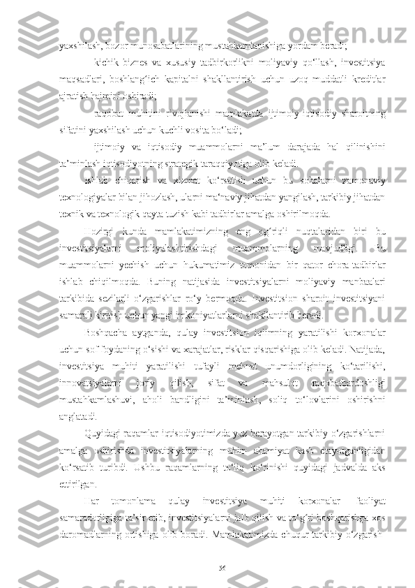 yaxshilash,   bozor   munosabatlarining   mustahkamlanishiga   yordam   beradi;
– kichik   biznes   va   xususiy   tadbirkorlikni   moliyaviy   qo‘llash,   investitsiya
maqsadlari,   boshlang ich   kapitalni   shakllantirish   uchun   uzoq   muddatli   kreditlarʻ
ajratish   hajmini   oshiradi;
– raqobat   muhitini   rivojlanishi   mamlakatda   ijtimoiy-iqtisodiy   sharoitning
sifatini   yaxshilash   uchun kuchli   vosita   bo‘ladi;
– ijtimoiy   va   iqtisodiy   muammolarni   ma’lum   darajada   hal   qilinishini
ta’minlash   iqtisodiyotning   strategik taraqqiyotiga   olib   keladi.
Ishlab   chiqarish   va   xizmat   ko‘rsatish   uchun   bu   sohalarni   zamonaviy
texnologiyalar bilan jihozlash, ularni ma‘naviy jihatdan yangilash, tarkibiy jihatdan
texnik   va   texnologik   qayta   tuzish   kabi   tadbirlar   amalga   oshirilmoqda.
Hozirgi   kunda   mamlakatimizning   eng   og riqli	
ʻ   nuqtalaridan   biri   bu
investitsiyalarni   moliyalashtirishdagi   muammolarning   mavjudligi.   Bu
muammolarni   yechish   uchun   hukumatimiz   tomonidan   bir   qator   chora-tadbirlar
ishlab   chiqilmoqda.   Buning   natijasida   investitsiyalarni   moliyaviy   manbaalari
tarkibida   sezilarli   o‘zgarishlar   ro‘y   bermoqda.   Investitsion   sharoit   investitsiyani
samarali kiritish   uchun yangi   imkoniyatlarlarni   shakllantirib   beradi.
Boshqacha   aytganda,   qulay   investitsion   iqlimning   yaratilishi   korxonalar
uchun sof foydaning o‘sishi va xarajatlar, risklar qisqarishiga olib keladi. Natijada,
investitsiya   muhiti   yaratilishi   tufayli   mehnat   unumdorligining   ko‘tarilishi,
innovatsiyalarni   joriy   qilish,   sifat   va   mahsulot   raqobatbardoshligi
mustahkamlashuvi,   aholi   bandligini   ta’minlash,   soliq   to‘lovlarini   oshirishni
anglatadi.
Quyidagi raqamlar iqtisodiyotimizda yuz berayotgan tarkibiy o‘zgarishlarni
amalga   oshirishda   investitsiyalarning   muhim   ahamiyat   kasb   etayotganligidan
ko‘rsatib   turibdi.   Ushbu   raqamlarning   to‘liq   ko‘rinishi   quyidagi   jadvalda   aks
ettirilgan.
Har   tomonlama   qulay   investitsiya   muhiti   korxonalar   faoliyat
samaradorligiga ta’sir etib, investitsiyalarni jalb qilish va to‘g ri boshqarishga xos	
ʻ
daromadlarning  ortishiga  olib  boradi.  Mamlakatimizda   chuqur  tarkibiy  o‘zgarish-
56 