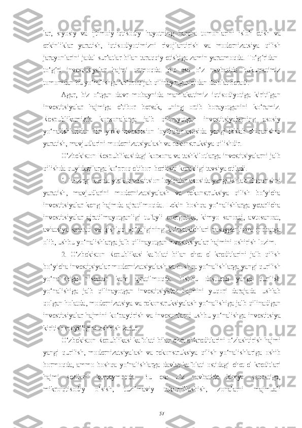 lar,   siyosiy   va   ijtimoiy-iqtisodiy   hayotning   barcha   tomonlarini   isloh   etish   va
erkinliklar   yaratish,   iqtisodiyotimizni   rivojlantirish   va   modernizatsiya   qilish
jarayonlarini jadal sur’atlar bilan taraqqiy etishiga zamin yaratmoqda. To‘g ridan-ʻ
to‘g ri	
ʻ   investitsiyalar   hajmi   ortmoqda.   Bu   esa   o‘z   navbatida   hukumatimiz
tomonidan   bu yo‘nalishga   ko‘proq jab   qilinayotganinidan dalolat beradi.
Agar ,   biz   o‘tgan   davr   mobaynida   mamlakatimiz   iqtisodiyotiga   kiritilgan
investitsiyalar   hajmiga   e’tibor   bersak ,   uning   ortib   borayotganini   ko‘ramiz.
Respublikamizda   korxonalarga   jalb   qilinayotgan   investitsiyalarning   asosiy
yo‘nalishlaridan   biri   yirik   investitsion   loyihalar   asosida   yangi   ishlab   chiqarishni
yaratish,   mavjudlarini   modernizatsiyalash   va   rekonstruksiya   qilishdir.  
O‘zbekiston   Respublikasidagi   korxona   va   tashkilotlarga   investitsiyalarni   jalb
qilishda   quyidagilarga   ko‘proq   e ' tibor    berilishi   kerakligi   tavsiya   etiladi .
1.  Hozirgi   kunda   yirik   investitsion   loyihalar   asosida   yangi   ishlab   chiqarishni
yaratish ,   mavjudlarini   modernizatsiyalash   va   rekonstruksiya   qilish   bo ‘ yicha
investitsiyalar   keng   hajmda   ajratilmoqda .   Lekin   boshqa   yo ‘ nalishlarga   yetarlicha
investitsiyalar   ajratilmayotganligi   tufayli   energetika ,   kimyo   sanoati ,   avtosanoat ,
aviatsiya   sanoati   va   qishloq   xo ‘ jaligining   ko ‘ rsatkichlari   pasayganligini   inobatga
olib ,   ushbu   yo ‘ nalishlarga   jalb   qilinayotgan   investitsiyalar   hajmini   oshirish   lozim .
2.   O ‘ zbekiston   Republikasi   kafolati   bilan   chet   el   kreditlarini   jalb   qilish
bo ‘ yicha   investitsiyalar   modernizatsiyalash   va   boshqa   yo ‘ nalishlarga   yangi   qurilish
yo ‘ nalishiga   nisbatan   kam   ajratilmoqda .   Ushbu   dasturda   yangi   qurilish
yo ‘ nalishiga   jalb   qilinayotgan   investitsiyalar   hajmini   yuqori   darajada   ushlab
qolgan   holatda ,  modernizatsiya   va   rekonstruksiyalash   yo ‘ nalishiga   jalb   qilinadigan
investitsiyalar   hajmini   ko ‘ paytirish   va   investorlarni   ushbu   yo ‘ nalishga   investitsiya
kiritish   moyilligini   oshirish   zarur .
O ‘ zbekiston   Republikasi   kafolati   bilan   chet   el   kreditlarini   o ‘ zlashtirish   hajmi
yangi   qurilish ,   modernizatsiyalash   va   rekonstruksiya   qilish   yo ‘ nalishlariga   oshib
bormoqda ,   ammo   boshqa   yo ‘ nalishlarga   davlat   kafolati   ostidagi   chet   el   kreditlari
hajmi   sezilarli   kamaymoqda .   Bu   esa   o ‘ z   navbatida   kimyo   sanoatiga ,
mikroiqtisodiy   o ‘ sish ,   tuzilmaviy   takomillashish ,   zonalarni   majmuali
57 