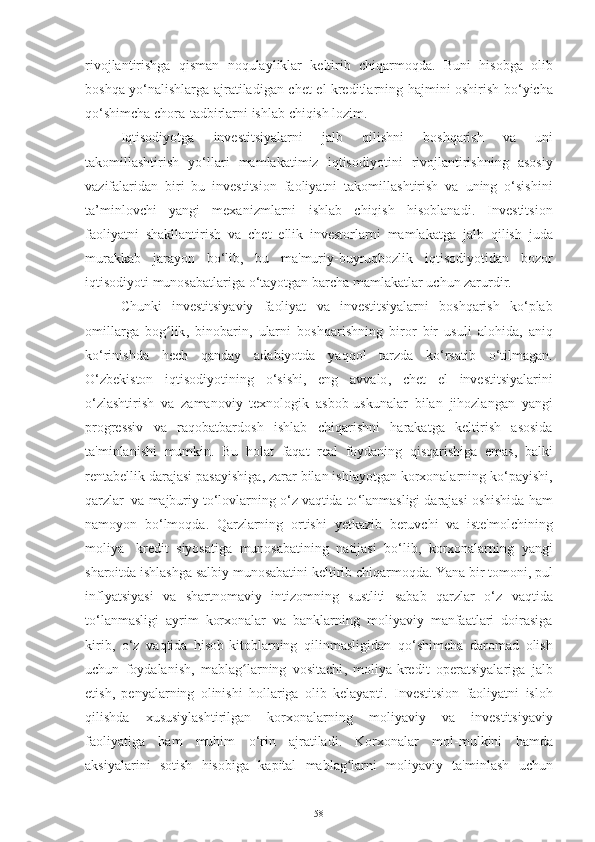 rivojlantirishga   qisman   noqulayliklar   keltirib   chiqarmoqda .   Buni   hisobga   olib
boshqa   yo ‘ nalishlarga   ajratiladigan   chet   el   kreditlarning   hajmini   oshirish   bo ‘ yicha
qo ‘ shimcha   chora - tadbirlarni   ishlab   chiqish   lozim .
Iqtisodiyotga   investitsiyalarni   jalb   qilishni   boshqarish   va   uni
takomillashtirish   yo ‘ llari   mamlakatimiz   iqtisodiyotini   rivojlantirishning   asosiy
vazifalaridan   biri   bu   investitsion   faoliyatni   takomillashtirish   va   uning   o ‘ sishini
ta ’ minlovchi   yangi   mexanizmlarni   ishlab   chiqish   hisoblanadi .   Investitsion
faoliyatni   shakllantirish   va   chet   ellik   investorlarni   mamlakatga   jalb   qilish   juda
murakkab   jarayon   bo ‘ lib ,   bu   ma ' muriy - buyruqbozlik   i q tisodiyotidan   bozor
iqtisodiyoti   munosabatlariga   o ‘ tayotgan   barcha   mamlakatlar   uchun   zarurdir .
Chunki   investitsiyaviy   faoliyat   va   investitsiyalarni   boshqarish   ko ‘ plab
omillarga   bog ʻ lik ,   binobarin ,   ularni   boshqarishning   biror   bir   usuli   alohida ,   aniq
ko ‘ rinishda   hech   qanday   adabiyotda   yaqqol   tarzda   ko ‘ rsatib   o ‘ tilmagan .
O ‘ zbekiston   iqtisodiyotining   o ‘ sishi ,   eng   avvalo ,   chet   el   investitsiyalarini
o ‘ zlashtirish   va   zamanoviy   texnologik   asbob - uskunalar   bilan   jihozlangan   yangi
progressiv   va   raqobatbardosh   ishlab   chiqarishni   harakatga   keltirish   asosida
ta ' minlanishi   mumkin .   Bu   holat   faqat   real   foydaning   qisqarishiga   emas ,   balki
rentabellik   darajasi   pasayishiga ,   zarar   bilan   ishlayotgan   korxonalarning   ko ‘ payishi ,
qarzlar   va   majburiy   to ‘ lovlarning   o ‘ z   vaqtida   to ‘ lanmasligi   darajasi   oshishida   ham
namoyon   bo ‘ lmoqda .   Qarzlarning   ortishi   yetkazib   beruvchi   va   iste ' molchining
moliya -   kredit   siyosatiga   munosabatining   natijasi   bo ‘ lib ,   korxonalarning   yangi
sharoitda   ishlashga   salbiy   munosabatini   keltirib   chiqarmoqda .  Yana   bir   tomoni ,  pul
inflya t siyasi   va   shartnomaviy   intizomning   sustliti   sabab   qarzlar   o ‘ z   vaqtida
to ‘ lanmasligi   ayrim   korxonalar   va   banklarning   moliyaviy   manfaatlari   doirasiga
kirib ,   o ‘ z   vaqtida   hisob - kitoblarning   qilinmasligidan   qo ‘ shimcha   daromad   olish
uchun   foydalanish ,   mablag ʻ larning   vositachi ,   moliya - kredit   operatsiyalariga   jalb
etish ,   penyalarning   olinishi   hollariga   olib   kelayapti .   Investitsion   faoliyatni   isloh
qilishda   xususiylashtirilgan   korxonalarning   moliyaviy   va   investitsiyaviy
faoliyatiga   ham   muhim   o ‘ rin   ajratiladi .   Korxonalar   mol - mulkini   hamda
aksiyalarini   sotish   hisobiga   kapital   mablag ʻ larni   moliyaviy   ta ' minlash   uchun
58 