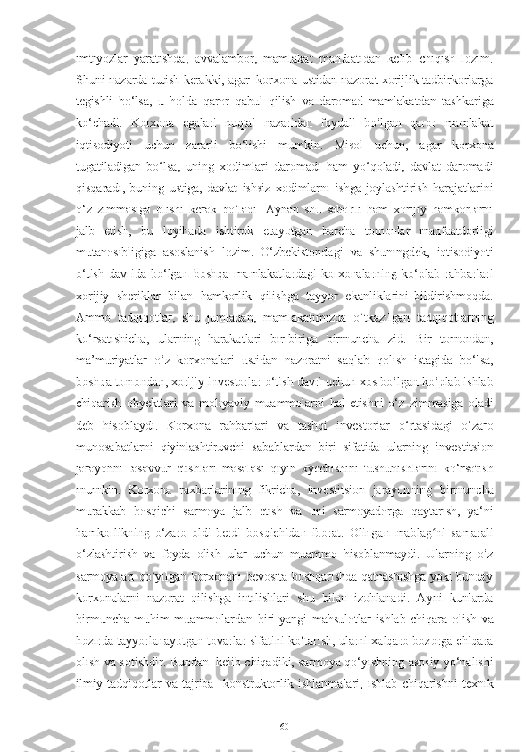 imtiyozlar   yaratishda ,   avvalambor ,   mamlakat   manfaatidan   kelib   chiqish   lozim .
Shuni   nazarda   tutish   kerakki ,   agar   korxona   ustidan   nazorat   xorijlik   tadbirkorlarga
tegishli   bo ‘ lsa ,   u   holda   qaror   qabul   qilish   va   daromad   mamlakatdan   tashkariga
ko ‘ chadi .   Korxona   egalari   nuqtai   nazaridan   foydali   bo ‘ lgan   qaror   mamlakat
iqtisodiyoti   uchun   zararli   bo ‘ lishi   mumkin .   Misol   uchun ,   agar   korxona
tugatiladigan   bo ‘ lsa ,   uning   xodimlari   daromadi   ham   yo ‘ qoladi ,   davlat   daromadi
qisqaradi ,   buning   ustiga ,   davlat   ishsiz   xodimlarni   ishga   joylashtirish   harajatlarini
o ‘ z   zimmasiga   olishi   kerak   bo ‘ ladi .   Aynan   shu   sababli   ham   xorijiy   hamkorlarni
jalb   etish ,   bu   loyihada   ishtirok   etayotgan   barcha   tomonlar   manfaatdorligi
mutanosibligiga   asoslanish   lozim .   O ‘ zbekistondagi   va   shuningdek ,   iqtisodiyoti
o ‘ tish   davrida   bo ‘ lgan   boshqa   mamlakatlardagi   korxonalarning   ko ‘ plab   rahbarlari
xorijiy   sheriklar   bilan   hamkorlik   qilishga   tayyor   ekanliklarini   bildirishmoqda .
Ammo   tadqiqotlar ,   shu   jumladan ,   mamlakatimizda   o ‘ tkazilgan   tadqiqotlarning
ko ‘ rsatishicha ,   ularning   harakatlari   bir - biriga   birmuncha   zid .   Bir   tomondan ,
ma ’ muriyatlar   o ‘ z   korxonalari   ustidan   nazoratni   saqlab   qolish   istagida   bo ‘ lsa ,
boshqa   tomondan ,   xorijiy   investorlar   o ‘ tish   davri   uchun   xos   bo ‘ lgan   ko ‘ plab   ishlab
chiqarish   obyektlari   va   moliyaviy   muammolarni   hal   etishni   o ‘ z   zimmasiga   oladi
deb   hisoblaydi .   Korxona   rahbarlari   va   tashqi   investorlar   o ‘ rtasidagi   o ‘ zaro
munosabatlarni   qiyinlashtiruvchi   sabablardan   biri   sifatida   ularning   investitsion
jarayonni   tasavvur   etishlari   masalasi   qiyin   kyechishini   tushunishlarini   ko ‘ rsatish
mumkin .   Korxona   raxbarlarining   fikricha ,   investitsion   jarayonning   birmuncha
murakkab   bosqichi   sarmoya   jalb   etish   va   uni   sarmoyadorga   qaytarish ,   ya ‘ ni
hamkorlikning   o ‘ zaro   oldi - berdi   bosqichidan   iborat .   Olingan   mablag niʻ   samarali
o‘zlashtirish   va   foyda   olish   ular   uchun   muammo   hisoblanmaydi.   Ularning   o‘z
sarmoyalari   qo‘yilgan   korxonani   bevosita   boshqarishda qatnashishga yoki bunday
korxonalarni   nazorat   qilishga   intilishlari   shu   bilan   izohlanadi.   Ayni   kunlarda
birmuncha   muhim   muammolardan   biri-yangi   mahsulotlar   ishlab   chiqara   olish   va
hozirda   tayyorlanayotgan   tovarlar   sifatini   ko‘tarish,   ularni   xalqaro   bozorga   chiqara
olish   va   sotishdir.   Bundan   kelib   chiqadiki,   sarmoya   qo‘yishning   asosiy   yo‘nalishi
ilmiy   tadqiqotlar   va   tajriba-   konstruktorlik   ishlanmalari,   ishlab   chiqarishni   texnik
60 