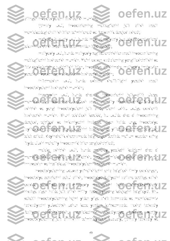 qilingan investitsiyalarni   boshqarish mumkin;
– ijtimoiy   usul,   investorlarning   mablag larini   jalb   qilish   orqaliʻ
mamlakatdagi   aholi ish   bilan   ta’minlanadi   va   farovonlik   darajasi   oshadi;
– me’yoriy-huquqiy   usul,   bunda   mavjud   me’yoriy-huquqiy   mexanizmlarni
takomillashtirish   orqali   davlat tomonidan   boshqariladi;
– moliyaviy usul, bunda moliyaviy rag batlantirishlar orqali investor-larning	
ʻ
mablag larini boshqarish mumkin. Ya’ni asosan sodiqlarning yengillashtirilishi va	
ʻ
foiz   stavkalarining   tushirilishi   bilan,   investorga   qo‘shimcha   moliyaviy   imtiyozlar
yaratib,   investorning   mablag larini	
ʻ   boshqarish   mumkin;
– informatsion   usul,   bunda   axborot   shaffofligini   yaratish   orqali
investitsiyalarni   boshqarish   mumkin;
– integratsion   usul,   bunda   chet   el   investorlarini   jalb   qilib   ularga
mamlakatning   investorlarini   bog lash	
ʻ   orqali   mahalliy   investorlarning   faolligini
oshirish   va   yangi   investitsiyalarni   jalb   qilib,   ularni   ushbu   usulga   asoslanib
boshqarish   mumkin.   Shuni   takidlash   kerakki,   bu   usulda   chet   el   investorining
darajasi,   tajribasi   va   imkoniyatini   inobatga   olgan   holda   unga   investitsiya
loyihasidan   olinadigan   foyda   ulushini   boshlang ich   yillarda   yuqoriroq   belgilash	
ʻ
talab etiladi. Keyinchalik shartnomada belgilangan tartibda ma’lum vaqtdan so‘ng
foyda   ulushi mahalliy   investorniki   bilan tenglashtiriladi;
– malaka   oshirish   usuli,   bunda   mahalliy   yetakchi   kadrlarni   chet   el
mamlakatlaridagi   loyihalarga   biriktirish,   orqali   mamlakat   kelajagi   uchun   zarur
innovatsion va   intellektual   investitsiyalarni   boshqarish mumkin.
Investitsiyalarning   ustuvor   yo‘nalishlarini   aniq   belgilash   ilmiy   asoslangan,
investitsiya   qarorlarini   qabul   qilish,   investitsiya   faoliyatini   oqilona   tartibga   solish
asosida   ichki   va   tashqi   moliyaviy   manbaalarni   barcha   shart-sharoitlarni
hisobga   olgan   holda   jalb   qilish   milliy   iqtisodiyotning   kelajagini   belgilaydi.   Shu
sababli   investitsiyalarning   hajmi   yidan   yilga   o‘sib   bormoqda   va   mamlakatimiz
iqtisodiyotini   yuksaltirsh   uchun   katta   yordam   ko‘rsatmoqda.   Tashqi   iqtisodiy
faoliyatni   erkinlashtirish,   mamlakatimiz   iqtisodiyotiga   bevosita   xorijiy
investitsiyalarning   jalb   qilinishini   ta’minlaydigan   huquqiy,   ijtimoiy-iqtisodiy   va
62 