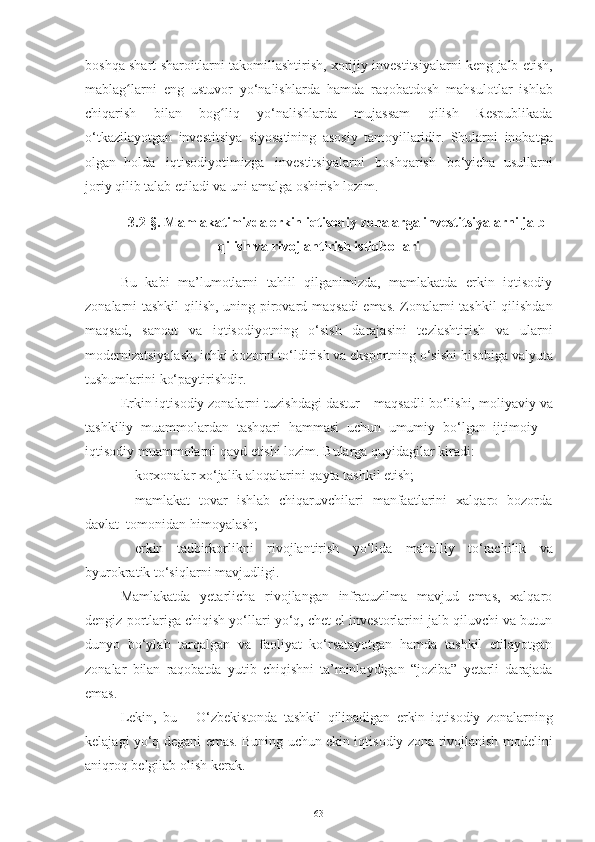 boshqa   shart-sharoitlarni   takomillashtirish,   xorijiy   investitsiyalarni   keng   jalb   etish,
mablag larniʻ   eng   ustuvor   yo‘nalishlarda   hamda   raqobatdosh   mahsulotlar   ishlab
chiqarish   bilan   bog liq   yo‘nalishlarda   mujassam   qilish   Respublikada	
ʻ
o‘tkazilayotgan   investitsiya   siyosatining   asosiy   tamoyillaridir.   Shularni   inobatga
olgan   holda   iqtisodiyotimizga   investitsiyalarni   boshqarish   bo‘yicha   usullarni
joriy   qilib   talab   etiladi va   uni amalga   oshirish lozim.
3.2-§.  Mamlakatimizda erkin iqtisodiy zonalarga investitsiyalarni jalb
qilish va rivojlantirish istiqbollari
Bu   kabi   ma’lumotlarni   tahlil   qilganimizda,   mamlakatda   erkin   iqtisodiy
zonalarni tashkil qilish,   uning pirovard maqsadi  emas. Zonalarni tashkil qilishdan
maqsad,   sanoat   va   iqtisodiyotning   o‘sish   darajasini   tezlashtirish   va   ularni
modernizatsiyalash, ichki   bozorni   to‘ldirish   va   eksportning   o‘sishi   hisobiga   valyuta
tushumlarini   ko‘paytirishdir. 
Erkin iqtisodiy zonalarni   tuzishdagi   dastur   –   maqsadli   bo‘lishi,   moliyaviy   va
tashkiliy   muammolardan   tashqari   hammasi   uchun   umumiy   bo‘lgan   ijtimoiy   –
iqtisodiy   muammolarni   qayd etishi   lozim.   Bularga   quyidagilar kiradi:
– korxonalar   xo‘jalik   aloqalarini   qayta   tashkil   etish;
– mamlakat   tovar   ishlab   chiqaruvchilari   manfaatlarini   xalqaro   bozorda
davlat    tomonidan himoyalash;
– erkin   tadbirkorlikni   rivojlantirish   yo‘lida   mahalliy   to‘rachilik   va
byurokratik to‘siqlarni   mavjudligi.
Mamlakatda   yetarlicha   rivojlangan   infratuzilma   mavjud   emas,   xalqaro
dengiz   portlariga chiqish yo‘llari yo‘q, chet el investorlarini jalb qiluvchi va butun
dunyo   bo‘ylab   tarqalgan   va   faoliyat   ko‘rsatayotgan   hamda   tashkil   etilayotgan
zonalar   bilan   raqobatda   yutib   chiqishni   ta’minlaydigan   “joziba”   yetarli   darajada
emas.
Lekin,   bu   –   O‘zbekistonda   tashkil   qilinadigan   erkin   iqtisodiy   zonalarning
kelajagi   yo‘q degani   emas.   Buning   uchun   ekin iqtisodiy zona   rivojlanish   modelini
aniqroq   belgilab   olish   kerak.
63 