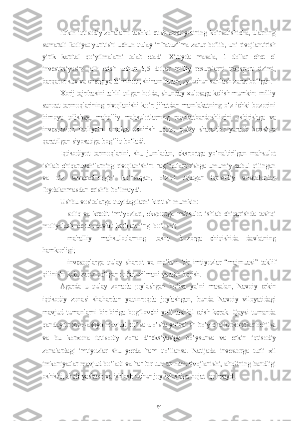 Erkin iqtisodiy zonalarni tashkil etish amaliyotining ko‘rsatishicha, ularning
samarali faoliyat   yuritishi   uchun   qulay   infratuzilma   zarur   bo‘lib,   uni   rivojlantirish
yirik   kapital   qo‘yilmalarni   talab   etadi.   Xitoyda   masala,   1   dollar   chet   el
investitsiyasini   jalb   etish   uchun   5,5   dollar   milliy   resurslarni   transport   tizimi,
barqaror   suv   va   energiya   ta’minoti,   shinam   turar - joy   uchun   sarflash   zarur bo‘lgan.
Xorij tajribasini tahlil qilgan holda, shunday xulosaga kelish mumkin: milliy
sanoat   tarmoqlarining   rivojlanishi   ko‘p   jihatdan   mamlakatning   o‘z   ichki   bozorini
himoya   qilishga,   mahalliy   mahsulotlarning   raqobatbardoshligini   oshirishga   va
investitsion   faoliyatni   amalga   oshirish   uchun   qulay   sharoitlar   yaratib   berishga
qaratilgan siyosatiga   bog liqʻ   bo‘ladi.
Iqtisodiyot   tarmoqlarini,   shu   jumladan,   eksportga   yo‘naltirilgan   mahsulot
ishlab   chiqaruvchilarning   rivojlanishini   rag batlantirishga   umumiy   qabul   qilingan	
ʻ
va   o‘z   samaradorligini   ko‘rsatgan,   o‘zini   oqlagan   iqtisodiy   vositalardan
foydalanmasdan   erishib   bo‘lmaydi.  
Ushbu   vositalarga   quyidagilarni   kiritish   mumkin: 
– soliq   va   kredit   imtiyozlari,   eksportga   mahsulot   ishlab   chiqarishda   tashqi
moliyalash   uchun   davlat   kafolatining   bo‘lishi;
– mahalliy   mahsulotlarning   tashqi   bozorga   chiqishida   davlatning
hamkorligi;
– investorlarga   qulay   sharoit   va   ma’lum   bir   imtiyozlar   “majmuasi”   taklif
qilinishi kabi zarur   bo‘lgan   infratuzilmani yaratib berish. 
Agarda   u   qulay   zonada   joylashgan   bo‘lsa   ya’ni   masalan,   Navoiy   erkin
iqtisodiy   zonasi   shahardan   yaqinroqda   joylashgan,   bunda   Navoiy   viloyatidagi
mavjud   tumanlarni   bir-biriga   bog lovchi	
ʻ   yo‘l   tashkil   etish   kerak.   Qaysi   tumanda
qandaydir xom-ashyo mavjud bo‘lsa u o‘sha yo‘nalish   bo‘yicha korxonalar ochilsa
va   bu   korxona   iqtisodiy   zona   direksiyasiga   bo‘ysunsa   va   erkin   iqtisodiy
zonalardagi   imtiyozlar   shu   yerda   ham   qo‘llansa.   Natijada   investorga   turli   xil
imkoniyatlar mavjud bo‘ladi va har bir tuman ham rivojlanishi,   aholining   bandligi
oshishi,   aholi   yashash   va   ishlash   uchun   joy   izlashiga  h ojat    qolmaydi.
64 