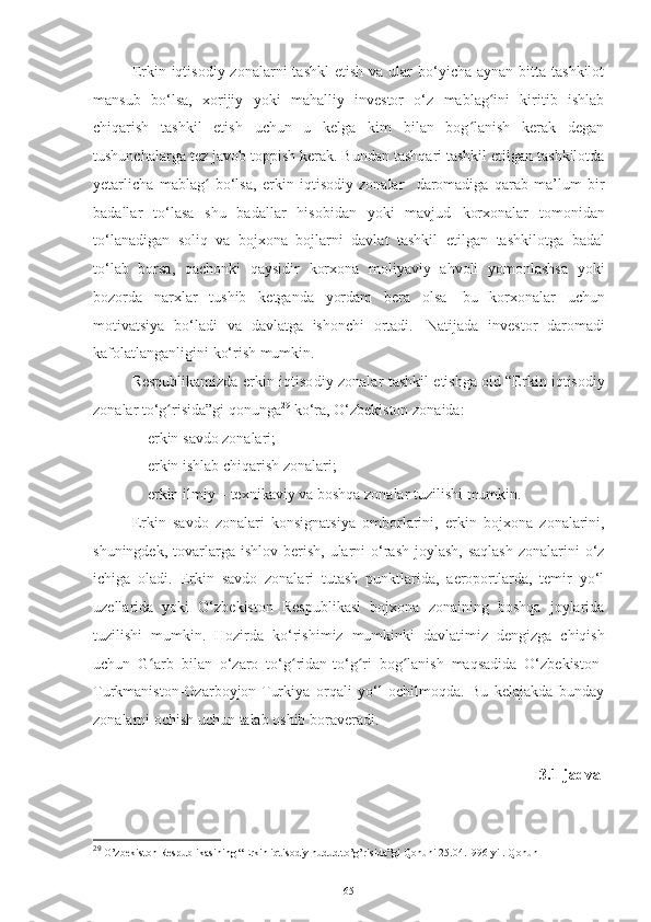 Erkin iqtisodiy  zonalarni  tashkl  etish  va  ular  bo‘yicha  aynan bitta  tashkilot
mansub   bo‘lsa,   xorijiy   yoki   mahalliy   investor   o‘z   mablag ini   kiritib   ishlabʻ
chiqarish   tashkil   etish   uchun   u   kelga   kim   bilan   bog lanish   kerak   degan	
ʻ
tushunchalarga tez javob toppish   kerak. Bundan tashqari tashkil etilgan tashkilotda
yetarlicha   mablag   bo‘lsa,   erkin   iqtisodiy   zonalar  	
ʻ   daromadiga   qarab   ma’lum   bir
badallar   to‘lasa   shu   badallar   hisobidan   yoki   mavjud   korxonalar   tomonidan
to‘lanadigan   soliq   va   bojxona   bojlarni   davlat   tashkil   etilgan   tashkilotga   badal
to‘lab   borsa,   qachonki   qaysidir   korxona   moliyaviy   ahvoli   yomonlashsa   yoki
bozorda   narxlar   tushib   ketganda   yordam   bera   olsa   bu   korxonalar   uchun
motivatsiya   bo‘ladi   va   davlatga   ishonchi   ortadi.   Natijada   investor   daromadi
kafolatlanganligini   ko‘rish mumkin.
Respublikamizda  erkin iqtisodiy zonalar   tashkil   etishga   oid   “Erkin   iqtisodiy
zonalar   to‘g risida”gi	
ʻ   qonunga 29
 ko‘ra,   O‘zbekiston   zonaida:
– erkin   savdo   zonalari;
– erkin   ishlab   chiqarish   zonalar i;
– erkin   ilmiy   –   texnikaviy va   boshqa   zonalar   tuzilishi   mumkin.
Erkin   savdo   zonalari   konsignatsiya   omborlarini,   erkin   bojxona   zonalarini,
shuningdek,  tovarlarga  ishlov  berish,  ularni  o‘rash-joylash,  saqlash   zonalarini   o‘z
ichiga   oladi.   Erkin   savdo   zonalari   tutash   punktlarida,   aeroportlarda,   temir   yo‘l
uzellarida   yoki   O‘zbekiston   Respublikasi   bojxona   zonaining   boshqa   joylarida
tuzilishi   mumkin.   Hozirda   ko‘rishimiz   mumkinki   davlatimiz   dengizga   chiqish
uchun   G arb   bilan   o‘zaro   to‘g ridan-to‘g ri   bog lanish   maqsadida   O‘zbekiston-	
ʻ ʻ ʻ ʻ
Turkmaniston-Ozarboyjon-Turkiya   orqali   yo‘l   ochilmoqda.   Bu   kelajakda   bunday
zonalarni ochish   uchun   talab   oshib   boraveradi.
3.1-jadval
29
 O’zbekiston   Respublikasining   “Erkin   iqtisodiy   hudud   to’g’risida”gi   Qonuni   25.04.1996   yil.   Qonun
65 