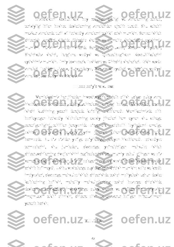 O‘zbekiston   Respublikasi   boy   resursga   egaligi   va   zonalarning   tabiati,
tarixiyligi   bilan   boshqa   davlatlarning   zonalaridan   ajralib   turadi.   Shu   sababli
mazkur zonalarda turli xil iqtisodiy zonalarni tashkil etish mumkin. Sanoat ishlab
chiqarish   zonalari   sifatida   Chirchiq   shahar   va   Olmaliq   shaharlarini   aytshimiz
mumkin.   Turizim   zonalari   sifatida   Samarqand,   Buxoro,   Xorazm   viloyatlari,
Shahrisabz   shahri,   Farg ona   vodiysi   va   Qoraqalpog iston   Respublikalariniʻ ʻ
aytishimiz mumkin. Ilmiy   texnopark Toshkent va Chirchiq shaharlari. Erkin savdo
zonalari   Toshkent,   Jizzax ,   Surxondaryo ,   Xorazm   viloyatlari   va   Farg ona	
ʻ   vodiysi
zonalari   juda   qulay    hisoblanadi.
III bob bo‘yicha xulosa
Mamlakatimiz   har   jihatdan   investitsiyarlarni   jalb   qilish   uchun   qulay   zona
hisoblanadi:   Birinchidan,   tabbiy   zahiralarni   ko‘pligi   bo‘lsa,   ikkinchidan,   arzon
ishchi   kuchining   yetarli   darajada   ko‘pligi   hisoblanadi.   Mamlkatimizda   olib
borilayotgan   iqtisodiy   isloholarning   asosiy   jihatlari   ham   aynan   shu   sohaga
qaratilganligini   tahlillar   jarayonida   o‘rgandik.   Istiqbolli   loyihalarni   amalga
oshirish   qonunchilik   bazasini   ayrim   jihatlari   sohani   rivojlantirishga   halal
bermoqda.   Bu   o‘z   o‘zidan   yo‘lga   qo‘yiladigan   jarayon   hisoblanadi.   Iqtisodiyot
tarmoqlarini,   shu   jumladan,   eksportga   yo‘naltirilgan   mahsulot   ishlab
chiqaruvchilarning rivojlanishini  rag batlantirishga umumiy qabul  qilingan	
ʻ   va   o‘z
samaradorligini   ko‘rsatgan,   o‘zini   oqlagan   iqtisodiy   vositalardan   foydalanmasdan
erishib   bo‘lmaydi.   Ushbu   vositalarga   quyidagilarni   kiritish   mumkin: soliq va kredit
imtiyozlari, eksportga mahsulot ishlab chiqarishda tashqi   moliyalash   uchun   davlat
kafolatining   bo‘lishi,   mahalliy   mahsulotlarning   tashqi   bozorga   chiqishida
davlatning   hamkorligi,   investorlarga   qulay   sharoit   va   ma’lum   bir   imtiyozlar
“majmuasi”   taklif   qilinishi,   chiqara   olish   uchun   zarur   bo‘lgan   infratuzilmani
yaratib berish. 
XULOSA
67 