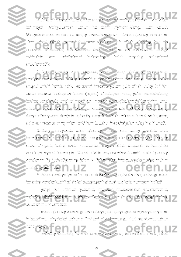 Xulosa qilib aytganda erkin iqtisodiy zonalarni moliyalashtirish o‘z-o‘zidan
bo‘lmaydi.   Moliyalashtish   uchun   har   doim   qiyinchiliklarga   duch   keladi.
Moliyalashtirish   manbai   bu   xorijiy   investitsiyalardir   .   Erkin   iqtisodiy   zonalar   va
ularni   rivojlantirish   maqsadida   investitsiyalarni   jalb   qilish,   ularning   huquqiy
asoslarini   ta’minlash,   infratuzilmani   shakllantirish   va   shu   maqsadlarni   amalga
oshirishda   xorij   tajribalarini   birlashtirgan   holda   quyidagi   xulosalar ni
shakllantirdik:
1. Erkin   iqtisodiy   zona   deganda,   mamlakatning   strategik   maqsadlarini
amalga   oshirishda,    xo‘jalik   yurituvchi   subyektlar   qonun   doirasidagi   faoliyat   bilan
shug ullanishiʻ   hamda   ichki   va   tashqi   investitsiyalarni   jalb   qilish   qulay   bo‘lishi
uchun   maxsus   boshqaruv   tizimi   (rejimi)   o‘rnatilgan   zona,   ya’ni   mamlakatning
boshqa   zonalarida   amal   qilmaydigan   imtiyoz   va   rag batlantirishlar   tizimi   amal	
ʻ
qiladigan   zona   tushuniladi. Yaratilgan shart-sharoitlar erkin iqtisodiy zonaga tashqi
dunyo bilan yuqori darajada iqtisodiy   aloqada   bo‘lish   imkonini   beradi va   bojxona,
soliq   va   investitsion   rejimlar   ichki   hamda   tashqi   investitsiyalar qulay   hisoblanadi.
2. Dunyo   miqyosida   erkin   iqtisodiy   zonalar   soni   domiy   ravishda   ortib
bormoqda,   ularni   tashkil   qilishdagi   geografik   chegaralar   kengaymoqda,   ularning
shakli   o‘zgarib,   tashqi   savdo   zonalaridan   eksport-ishlab   chiqarish   va   kompleks
zonalarga   aylani   bormoqda.   Ularni   o‘zida   mujassamlashtiruvchi   erkin   iqtisodiy
zonalar   milliy   iqtisodiyotning   jahon   xo‘jaligi   bilan   integratsiyalashuviga   muhim
omilga   aylanmoqda.
3. Jahon amaliyotiga ko‘ra, qator davlatlarning iqtisodiy rivojlanishiga erkin
iqtisodiy zonalar   kuchli   ta’sir   ko‘rsatayotganligi quyidagilarda   namoyon bo‘ladi:
– yangi   ish   o‘rinlari   yaratilib,   malakali   mutaxassislar   shakllantirilib,
mahalliy   ishchi   kuchi   zamonaviy   texnikadan   foydalanishi   natijasida   yangi   mehnat
uslublarini   o‘zlashtiradi;
– erkin iqtisodiy zonalarga investitsiya jalb qilayotgan kompaniyalar yer va
infratuzilma     obyektlari   uchun   to‘lovlarni   o‘z   zimmasiga   oladi   va   xizmat   uchun
haq to‘laydi;  
– mahalliy   aholining   turmish   darajasini   oshiradi,   daromadlari   o‘sadi,   ichki
68 