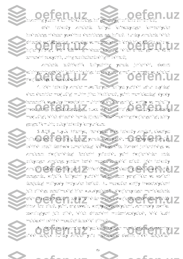 bozorning   yuqori   sifatli mahsulotlarga   bo‘lgan   ehtiyoji to‘laroq   qondiriladi;
– erkin   iqtisodiy   zonalarda   faoliyat   ko‘rsatayotgan   kompaniyalar
boshqalarga nisbatan   yaxshiroq   sharoitlarga   ega   bo‘ladi.   Bunday   zonalarda   ishlab
chiqarish   sarf-xarajatlari, xomashyo va materiallar olib kirish bilan bog liq soliq vaʻ
bojlar   yo‘qligi,   ishchi   kuchining   nisbatan   arzonligi   ishlab   chiqarilgan   mahsulot
tannarxini pasaytirib,   uning raqobatbardoshligini oshiradi;
– zonalarda   tadbirkorlik   faoliyatining   yanada   jonlanishi,   eksport
salohiyatining   oshishi   kabilar   hisobiga   iqtisodiyotning   ma’lum   tarmoq   va   sohalari
rivojlanishiga ko‘maklashadi.
4. Erkin   iqtisodiy   zonalar   muvaffaqiyatli   faoliyat   yuritishi   uchun   quyidagi
shart-sharoitlar   mavjudligi   muhim   jihat   hisoblanadi,   ya’ni:   mamlakatdagi   siyosiy
barqarorlik   va   qulay   investitsion   muhitning   shakllanganligi;   xorijiy   va   mahalliy
investorlarni   rag batlantiradigan	
ʻ   puxta   ishlab   chiqilgan   huquqiy   bazaning
mavjudligi;   ishlab   chiqarish hamda tijorat infratuzilmasining rivojlanganligi; tabiiy
geografik   muhit;   qulay   iqtisodiy   konyunktura.
5. AQSH,   Buyuk   Britaniya,   Fransiyada   erkin   iqtisodiy   zonalari,   aksariyat
hollarda,   tashqi   iqtisodiy aloqalarni yanada kuchaytirish, mahalliy siyosatni amalga
oshirish   orqali   deprissiv   tumanlardagi   kichik   va   o‘rta   biznesni   jonlantirishga   va
zonalararo   rivojlanishdagi   farqlarini   yo‘qotish,   ya’ni   rivojlanishdan   ortda
qolayotgan   zonalarga   yordam   berish   maqsadida   tashkil   etiladi.   Erkin   iqtisodiy
zonalar   faoliyat   yuritayotgan   tadbirkorlarga   mamlakatning   boshqa   zonalariga
qaraganda,   xo‘jalik   faoliyatini   yuritishi   uchun   qator   yengilliklar   va   sezilarli
darajadagi   moliyaviy   imtiyozlar   beriladi.   Bu   maqsadlar   xorijiy   investitsiyalarni
jalb   qilishga   qaratilmasligi   bilan   xususiyatlanadi.   Rivojlanayotgan   mamlakatlarda
erkin   iqtisodiy   zonalarni   tashkil   qilishdan   maqsad   rivojlangan   mamlaktlarnikidan
biroz   farq   qiladi,   ya’ni,   eng   avvalo,   xorijiy   investitsiyalarni,   zamonaviy   texnika-
texnologiyani   jalb   qilish,   ishlab   chiqarishni   modernizatsiyalash,   ishki   kuchi
malakasini   oshirish   masadlarida   tashkil   qilinadi.
6. Erkin iqtisodiy zonalar   faoliyat   ko‘rsatayotgan   mamlakatlarda   eksportning
o‘sish   darajasi   bunday   zonalari   yo‘q   mamlakatlar   eksport   o‘sish   darajasidan
69 