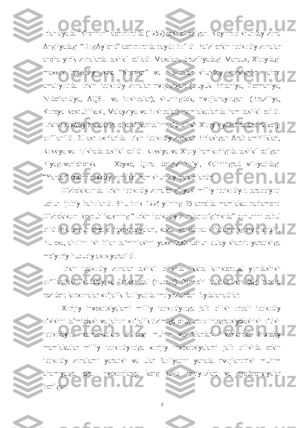 Irlandiyada   “ Shennon ”   aeroportida (1959) tashkil etilgan. Keyinroq shunday zona
Angliyadagi “DogAylend” aeroportida paydo bo ldi. Ba zi erkin iqtisodiy zonalarʻ ʼ
ancha   yirik   zonalarda   tashkil   etiladi.   Masalan,   Braziliyadagi   Manaus,   Xitoydagi
maxsus   iqtisodiy   zona   “ Shenjen ”   va   boshqalar   shunday   zonalardir.   Jahon
amaliyotida   Erkin   iqtisodiy   zonalar   rivojlangan   (Buyuk   Britaniya,   Germaniya,
Niderlandiya,   AQSH   va   boshqalar),   shuningdek,   rivojlanayotgan   (Braziliya,
Koreya Respublikasi,  Malayziya  va boshqalar)  mamlakatlarida ham  tashkil  etildi.
Erkin iqtisodiy zonalarga chet el kapitalini jalb qilish Xitoy siyosatida ancha keng
qo llanildi.   20-asr   oxirlarida   Erkin   iqtisodiy   zonalar   Birlashgan   Arab   amirliklari,	
ʻ
Rossiya  va  Polshada  tashkil  etildi.  Rossiya   va  Xitoy  hamkorligida  tashkil   etilgan
Blyagovanichensk   —   Xeyxe,   Qora   dengiz   bo yi,   Kaliningrad   viloyatidagi	
ʻ
“Yantar” erkin iqtisodiy   zonalari   ham   shunday   makonlardir.
O zbekistonda  Erkin iqtisodiy zonalar g oyasi  milliy iqtisodiyot  taraqqiyoti	
ʻ ʻ
uchun   ijobiy   baholandi.   Shu   bois   1996-yilning   25-aprelda   mamlakat   parlamenti
O zbekiston Respublikasining “Erkin iqtisodiy zonalar to g risida” qonunini qabul	
ʻ ʻ ʻ
qildi. Bu  qonun chet  el   investitsiyalari,  savdo  va  sanoat   sohalarining  rivojlanishi,
Bu   esa,   aholini   ish   bilan   ta minlashni   yaxshilash   uchun   qulay   sharoit   yaratishga	
ʼ
me yoriy	
ʼ   huquqiy   asos   yaratildi.
Erkin   iqtisodiy   zonalar   tashkil   qilishda   ikkita   konsteptual   yondashish
qo‘llaniladi:   hududiy   va   funkstional   (nuqtali).   Birinchi   holatda   zonadagi   barcha
rezident   korxonalar   xo‘jalik faoliyatida   imtiyozlardan foydalanadilar.
Xorijiy   investitsiyalarni   milliy   iqtisodiyotga   jalb   qilish   orqali   iqtisodiy
o‘sishni  ta’minlash va jahon xo‘jalik tizimiga chuqurroq integratsiyalashish o‘tish
iqtisodiyoti   mamlakatlari   oldidagi   muhim   vazifalardan   hisoblanadi.   Bunday
mamlakatlar   milliy   iqtisodiyotiga   xorijiy   investitsiyalarni   jalb   qilishda   erkin
iqtisodiy   zonalarni   yaratish   va   ular   faoliyatini   yanada   rivojlantirish   muhim
ahamiyatga   ega.   Investorlarga   keng   soliq   imtiyozlari   va   preferensiyalar
berilgan.
7 