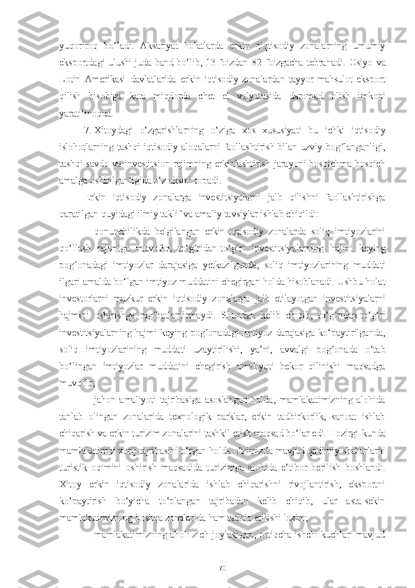 yuqoriroq   bo‘ladi.   Aksariyat   holatlarda   erkin   niqtisodiy   zonalarning   umumiy
eksportdagi ulushi juda band bo‘lib, 13   foizdan   82   foizgacha   tebranadi.   Osiyo   va
Lotin   Amerikasi   davlatlarida   erkin   iqtisodiy   zonalardan   tayyor   mahsulot   eksport
qilish   hisobiga   kata   miqdorda   chet   el   valyutasida   daromad   olish   imkoni
yaratilmoqda.
7. Xitoydagi   o‘zgarishlarning   o‘ziga   xos   xususiyati   bu   ichki   iqtisodiy
islohotlarning tashqi  iqtisodiy aloqalarni faollashtirish bilan uzviy bog langanligi,ʻ
tashqi  savdo  va investitsion  rejimning erkinlashtirish jarayoni  bosqichma-bosqich
amalga   oshirilganligida o‘z aksini topadi.
Erkin   iqtisodiy   zonalarga   investitsiyalarni   jalb   qilishni   faollashtirishga
qaratilgan quyidagi ilmiy   taklif   va   amaliy   tavsiylar   ishlab chiqildi:
– qonunchilikda   belgilangan   erkin   iqtisodiy   zonalarda   soliq   imtiyozlarini
qo‘llash   rejimiga   muvofiq,   to‘g ridan-to‘g ri	
ʻ ʻ   investitsiyalarning   hajmi   keying
pog onadagi	
ʻ   imtiyozlar   darajasiga   yetkazilganda,   soliq   imtiyozlarining   muddati
ilgari amalda   bo‘lgan imtiyoz muddatini chegirgan holda hisoblanadi. Ushbu holat
investorlarni   mazkur   erkin   iqtisodiy   zonalarga   jalb   etilayotgan   investitsiyalarni
hajmini   oshirishga   rag batlantirmaydi.	
ʻ   Shundan   kelib   chiqib,   to‘g ridan-to‘g ri	ʻ ʻ
investitsiyalarning hajmi keying pog onadagi  imtiyoz darajasiga ko‘paytirilganda,	
ʻ
soliq   imtiyozlarining   muddati   uzaytirilishi,   ya’ni,   avvalgi   pog onada	
ʻ   o‘tab
bo‘lingan   imtiyozlar   muddatini   chegirish   amaliyoti   bekor   qilinishi   maqsadga
muvofiq;
– jahon   amaliyoti   tajribasiga   asoslangan   holda,   mamlakatimizning   alohida
tanlab   olingan   zonalarida   texnologik   parklar,   erkin   tadbirkorlik,   sanoat   ishlab
chiqarish va erkin turizim zonalarini tashkil etish maqsad bo‘lar edi. Hozirgi   kunda
mamlakatimiz   xorij   tajribasini   o‘rgan   holda   o‘zimizda   mavjud   qadimiy   shaharlarni
turistik   oqimini   oshirish   maqsadida   turizimga   alohida   e’tibor   berilish   boshlandi.
Xitoy   erkin   iqtisodiy   zonalarida   ishlab   chiqarishni   rivojlantirish,   eksportni
ko‘paytirish   bo‘yicha   to‘plangan   tajribadan   kelib   chiqib,   ular   asta-sekin
mamlakatimizning   boshqa   zonalarida ham   tadbiq   etilishi   lozim;
– mamlakatimizning aholi zich joylashgan, ortiqcha ishchi kuchlari mavjud
70 