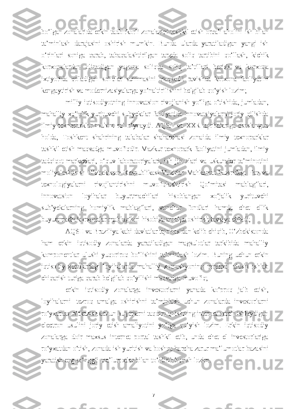 bo‘lgan zonalarida erkin tadbirkorli zonalarini tashkil etish orqali aholini ish   bilan
ta’minlash   darajasini   oshirish   mumkin.   Bunda   ularda   yaratiladigan   yangi   ish
o‘rinlari   soniga   qarab,   tabaqalashtirilgan   tarzda   soliq   tartibini   qo‘llash,   kichik
korxonalardan   olinadigan   yagona   soliqqa   soliq   ta’tillari   berish   va   korxona
ixtiyorida   qoladigan   soliqlar   summasini   maqsadli   ravishda   korxona   faoliyatini
kengaytirish   va   modernizasiyalarga   yo‘naltirilishini   belgilab   qo‘yish   lozim;
– milliy iqtisodiyotning innovatsion rivojlanish yo‘liga o‘tishida, jumladan,
mahalliy   xo‘jalik   yurituvchi   subyektlar   faoliyatida   innovatsiyalarni   joriy   qilishda
ilmiy   texnoparklar   muhim   rol   o‘ynaydi.   AQSH   va   XXR   tajribalariga   asoslangan
holda,   Toshkent   shahrining   talabalar   shaharchasi   zonaida   ilmiy   texnoparklar
tashkil   etish   maqsadga   muvofiqdir.   Mazkur  texnopark   faoliyatini   jumladan,   ilmiy
tadqiqot   markazlari,   o‘quv   laboratoriyalari,   ish   jihozlari   va   uskunalar   ta’minotini
moliyalashtirish   O‘zbekiston   Respublikasi   Vazirlar   Mahkamai   huziridagi   Fan   va
texnologiyalarni   rivojlantirishni   muvofiqlashtirish   Qo‘mitasi   mablag lari,ʻ
innovatsion   loyihalar   buyurtmachilari   hisoblangan   xo‘jalik   yurituvchi
sub’yektlarning   homiylik   mablag lari,   venchur   fondlari   hamda   chet   ellik	
ʻ
buyurtmachi korxonalar mablag lari	
ʻ   hisobiga   amalga oshirish tavsiya etiladi;
– AQSH va Braziliya kabi davlatlar tajribasidan kelib chiqib, O‘zbekistonda
ham   erkin   iqtisodiy   zonalarda   yaratiladigan   magsulotlar   tarkibida   mahalliy
komponentlar   ulushi   yuqoriroq   bo‘lishini   ta’minlash   lozim.   Buning   uchun   erkin
iqtisodiy   zonalardagi   loyihalarda   mahalliy   xomashyoning   minimal   ulushi   ishlab
chiqarish   turiga   qarab   belgilab   qo‘yilishi maqsadga   muvofiq;
– erkin   iqtisodiy   zonalarga   investorlarni   yanada   ko‘proq   jalb   etish,
loyihalarni   tezroq   amalga   oshirishni   ta’minlash   uchun   zonalarda   investorlarni
ro‘yxatdan o‘tkazish   uchun hujjatlarni taqdim qilishning internet orqali ishlaydigan
electron   usulini   joriy   etish   amaliyotini   yo‘lga   qo‘yish   lozim.   Erkin   iqtisodiy
zonalarga   doir   maxsus   internet   portal   tashkil   etib,   unda   chet   el   investorlariga
ro‘yxatdan o‘tish, zonada ish yuritish va boshqa barcha zarur ma’lumotlar   bazasini
yaratish eng so‘ngg i ma’lumotlar bilan	
ʻ   to‘ldirib borish   lozim.
71 