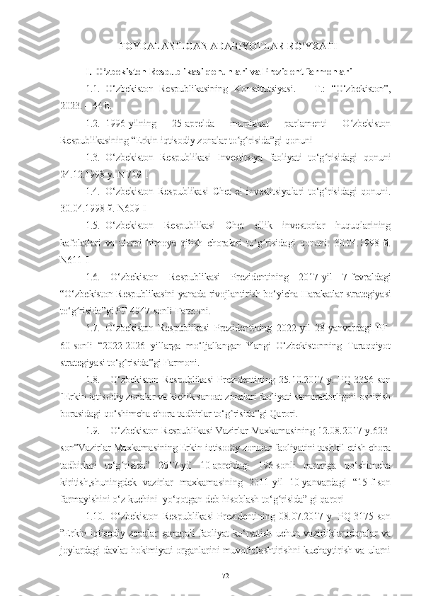 FOYDALANILGAN ADABIYOTLAR RO‘YXATI
I. O‘zbekiston Respublikasi qonunlari  va Prezident farmonlari
1.1. О‘zbеkistоn   Rеspublikаsining   Kоnstitutsiyаsi.   –   T.:   “О‘zbеkistоn”,
2023. –   44   b.
1.2. 1996-yilning   25-aprelda   mamlakat   parlamenti   O zbekistonʻ
Respublikasining   “Erkin   iqtisodiy   zonalar to g risida”gi	
ʻ ʻ   qonuni
1.3. O‘zbekiston   Respublikasi   Investitsiya   faoliyati   to‘g risidagi	
ʻ   qonuni
24.12.1998   y.   N   719-I
1.4. O‘zbekiston   Respublikasi   Chet   el   investitsiyalari   to‘g risidagi
ʻ   qonuni.
30.04.1998  й .   N609-I
1.5. O‘zbekiston   Respublikasi   Chet   ellik   investorlar   huquqlarining
kafolatlari   va   ularni   himoya   qilish   choralari   to‘g risidagi	
ʻ   qonuni.   30.04.1998   й.
N611-I
1.6. О‘ zb е kist о n   R е spublik а si   Pr е zid е ntining   2017- yil   7- f е vr а ld а gi
“О‘ zb е kist о n   R е spublik а sini   y а n а d а   riv о jl а ntirish   b о‘ yi с h а   H а r а k а tl а r   str а t е giy а si
t о‘ g ʻ risid а” gi   PF -4947- s о nli   F а rm о ni .
1.7. O‘zbekiston   Respublikasi   Prezidentining   2022-yil   28-yanvardagi   PF-
60-sonli   “2022-2026   yillarga   mo‘ljallangan   Yangi   O‘zbekistonning   Taraqqiyot
strategiyasi to‘g risida”gi	
ʻ   Farmoni .
1.8. O‘zbekiston   Respublikasi   Prezidentining   25.10.2017-y.   PQ-3356-son
"Erkin   iqtisodiy zonalar va kichik sanoat zonalari faoliyati samaradorligini oshirish
borasidagi qo‘shimcha   chora-tadbirlar   to‘g risida”gi Qarori	
ʻ .
1.9. O‘zbekiston Respublikasi Vazirlar Maxkamasining 12.08.2017-y.623-
son”Vazirlar Maxkamasining Erkin iqtisodiy zonalar faoliyatini tashkil etish chora
tadbirlari   to‘g risida”   2017-yil   10-apreldagi   196-sonli   qaroriga   qo‘shimcha	
ʻ
kiritish,shuningdek   vazirlar   maxkamasining   2011-yil   10-yanvardagi   “15-f-son
farmayishini o‘z kuchini  yo‘qotgan deb hisoblash to‘g risida” gi qarori	
ʻ
1.10. O‘zbekiston   Respublikasi   Prezidentining   08.07.2017-y.   PQ-3175-son
”Erkin   iqtisodiy   zonalar   samarali   faoliyat   ko‘rsatish   uchun   vazirliklar,idoralar   va
joylardagi davlat hokimiyati organlarini muvofiqlashtirishni kuchaytirish va ularni
72 